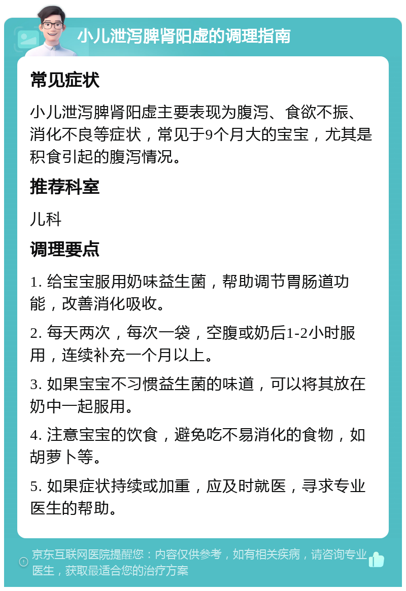 小儿泄泻脾肾阳虚的调理指南 常见症状 小儿泄泻脾肾阳虚主要表现为腹泻、食欲不振、消化不良等症状，常见于9个月大的宝宝，尤其是积食引起的腹泻情况。 推荐科室 儿科 调理要点 1. 给宝宝服用奶味益生菌，帮助调节胃肠道功能，改善消化吸收。 2. 每天两次，每次一袋，空腹或奶后1-2小时服用，连续补充一个月以上。 3. 如果宝宝不习惯益生菌的味道，可以将其放在奶中一起服用。 4. 注意宝宝的饮食，避免吃不易消化的食物，如胡萝卜等。 5. 如果症状持续或加重，应及时就医，寻求专业医生的帮助。