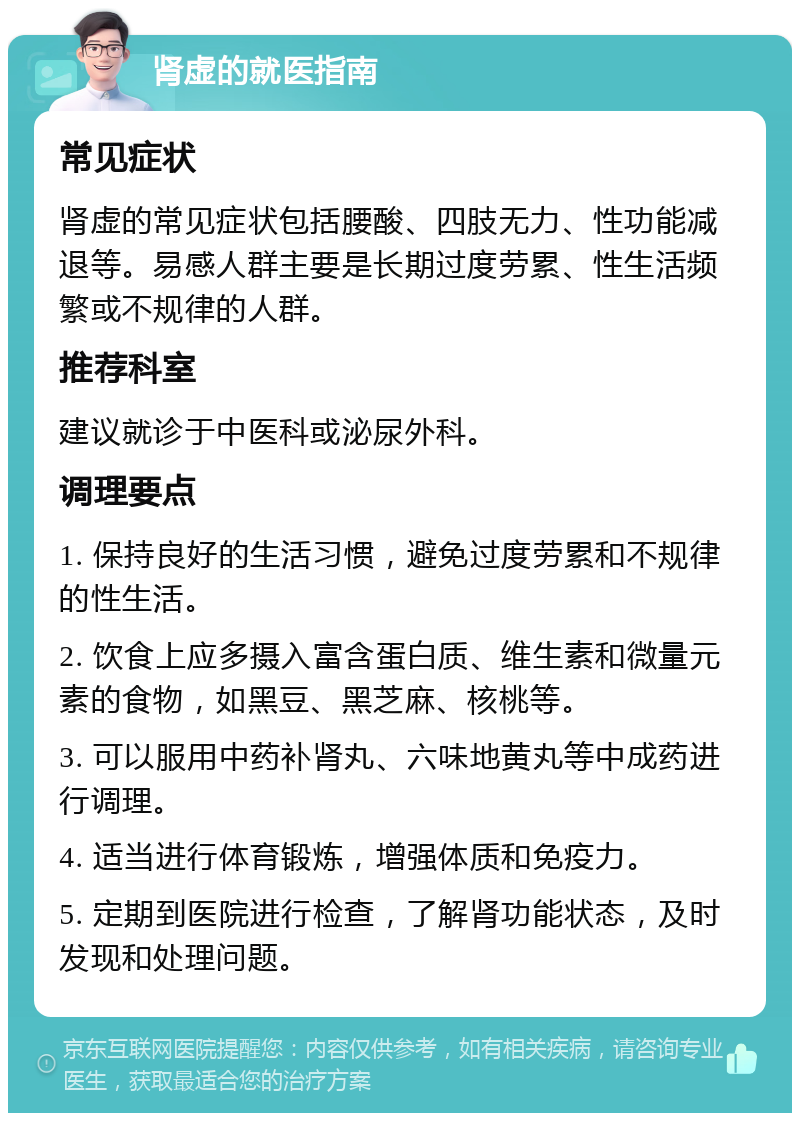 肾虚的就医指南 常见症状 肾虚的常见症状包括腰酸、四肢无力、性功能减退等。易感人群主要是长期过度劳累、性生活频繁或不规律的人群。 推荐科室 建议就诊于中医科或泌尿外科。 调理要点 1. 保持良好的生活习惯，避免过度劳累和不规律的性生活。 2. 饮食上应多摄入富含蛋白质、维生素和微量元素的食物，如黑豆、黑芝麻、核桃等。 3. 可以服用中药补肾丸、六味地黄丸等中成药进行调理。 4. 适当进行体育锻炼，增强体质和免疫力。 5. 定期到医院进行检查，了解肾功能状态，及时发现和处理问题。