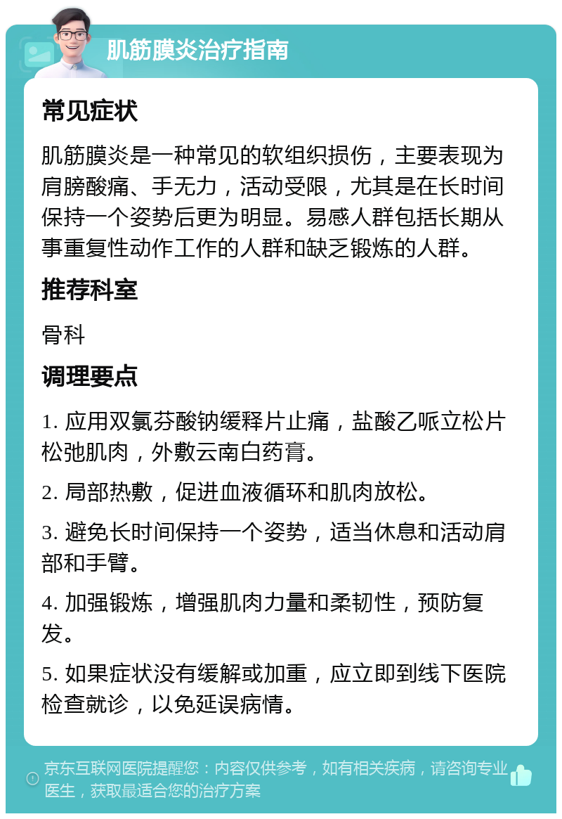 肌筋膜炎治疗指南 常见症状 肌筋膜炎是一种常见的软组织损伤，主要表现为肩膀酸痛、手无力，活动受限，尤其是在长时间保持一个姿势后更为明显。易感人群包括长期从事重复性动作工作的人群和缺乏锻炼的人群。 推荐科室 骨科 调理要点 1. 应用双氯芬酸钠缓释片止痛，盐酸乙哌立松片松弛肌肉，外敷云南白药膏。 2. 局部热敷，促进血液循环和肌肉放松。 3. 避免长时间保持一个姿势，适当休息和活动肩部和手臂。 4. 加强锻炼，增强肌肉力量和柔韧性，预防复发。 5. 如果症状没有缓解或加重，应立即到线下医院检查就诊，以免延误病情。