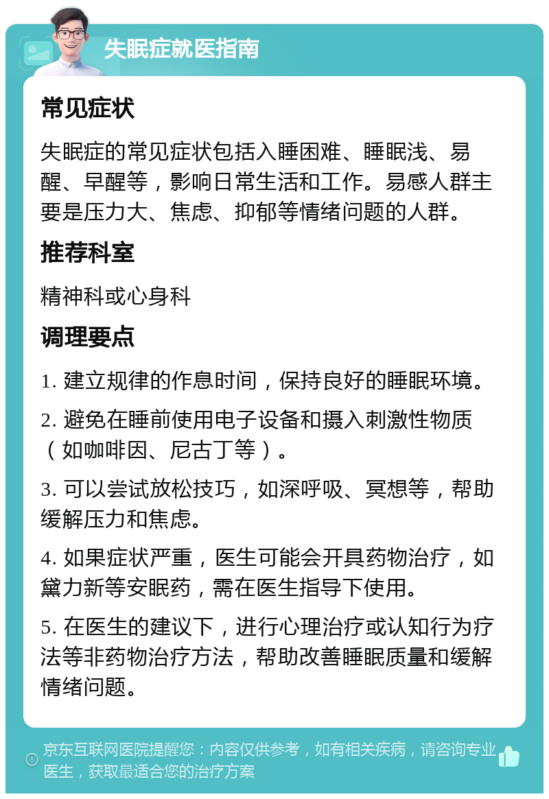 失眠症就医指南 常见症状 失眠症的常见症状包括入睡困难、睡眠浅、易醒、早醒等，影响日常生活和工作。易感人群主要是压力大、焦虑、抑郁等情绪问题的人群。 推荐科室 精神科或心身科 调理要点 1. 建立规律的作息时间，保持良好的睡眠环境。 2. 避免在睡前使用电子设备和摄入刺激性物质（如咖啡因、尼古丁等）。 3. 可以尝试放松技巧，如深呼吸、冥想等，帮助缓解压力和焦虑。 4. 如果症状严重，医生可能会开具药物治疗，如黛力新等安眠药，需在医生指导下使用。 5. 在医生的建议下，进行心理治疗或认知行为疗法等非药物治疗方法，帮助改善睡眠质量和缓解情绪问题。