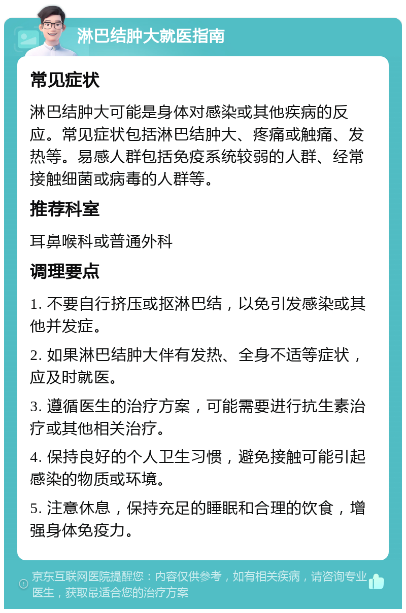 淋巴结肿大就医指南 常见症状 淋巴结肿大可能是身体对感染或其他疾病的反应。常见症状包括淋巴结肿大、疼痛或触痛、发热等。易感人群包括免疫系统较弱的人群、经常接触细菌或病毒的人群等。 推荐科室 耳鼻喉科或普通外科 调理要点 1. 不要自行挤压或抠淋巴结，以免引发感染或其他并发症。 2. 如果淋巴结肿大伴有发热、全身不适等症状，应及时就医。 3. 遵循医生的治疗方案，可能需要进行抗生素治疗或其他相关治疗。 4. 保持良好的个人卫生习惯，避免接触可能引起感染的物质或环境。 5. 注意休息，保持充足的睡眠和合理的饮食，增强身体免疫力。