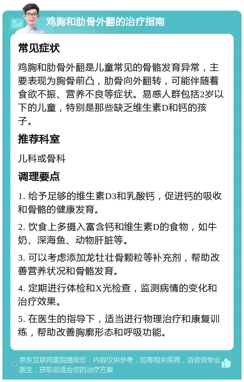 鸡胸和肋骨外翻的治疗指南 常见症状 鸡胸和肋骨外翻是儿童常见的骨骼发育异常，主要表现为胸骨前凸，肋骨向外翻转，可能伴随着食欲不振、营养不良等症状。易感人群包括2岁以下的儿童，特别是那些缺乏维生素D和钙的孩子。 推荐科室 儿科或骨科 调理要点 1. 给予足够的维生素D3和乳酸钙，促进钙的吸收和骨骼的健康发育。 2. 饮食上多摄入富含钙和维生素D的食物，如牛奶、深海鱼、动物肝脏等。 3. 可以考虑添加龙牡壮骨颗粒等补充剂，帮助改善营养状况和骨骼发育。 4. 定期进行体检和X光检查，监测病情的变化和治疗效果。 5. 在医生的指导下，适当进行物理治疗和康复训练，帮助改善胸廓形态和呼吸功能。