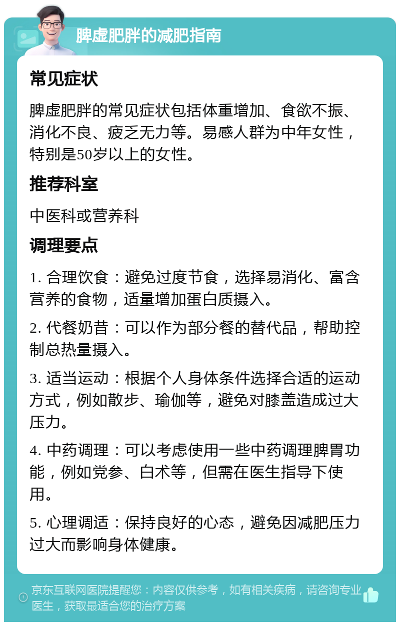 脾虚肥胖的减肥指南 常见症状 脾虚肥胖的常见症状包括体重增加、食欲不振、消化不良、疲乏无力等。易感人群为中年女性，特别是50岁以上的女性。 推荐科室 中医科或营养科 调理要点 1. 合理饮食：避免过度节食，选择易消化、富含营养的食物，适量增加蛋白质摄入。 2. 代餐奶昔：可以作为部分餐的替代品，帮助控制总热量摄入。 3. 适当运动：根据个人身体条件选择合适的运动方式，例如散步、瑜伽等，避免对膝盖造成过大压力。 4. 中药调理：可以考虑使用一些中药调理脾胃功能，例如党参、白术等，但需在医生指导下使用。 5. 心理调适：保持良好的心态，避免因减肥压力过大而影响身体健康。