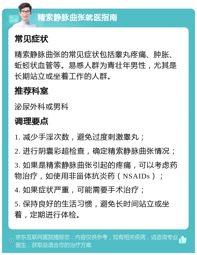 精索静脉曲张就医指南 常见症状 精索静脉曲张的常见症状包括睾丸疼痛、肿胀、蚯蚓状血管等。易感人群为青壮年男性，尤其是长期站立或坐着工作的人群。 推荐科室 泌尿外科或男科 调理要点 1. 减少手淫次数，避免过度刺激睾丸； 2. 进行阴囊彩超检查，确定精索静脉曲张情况； 3. 如果是精索静脉曲张引起的疼痛，可以考虑药物治疗，如使用非甾体抗炎药（NSAIDs）； 4. 如果症状严重，可能需要手术治疗； 5. 保持良好的生活习惯，避免长时间站立或坐着，定期进行体检。