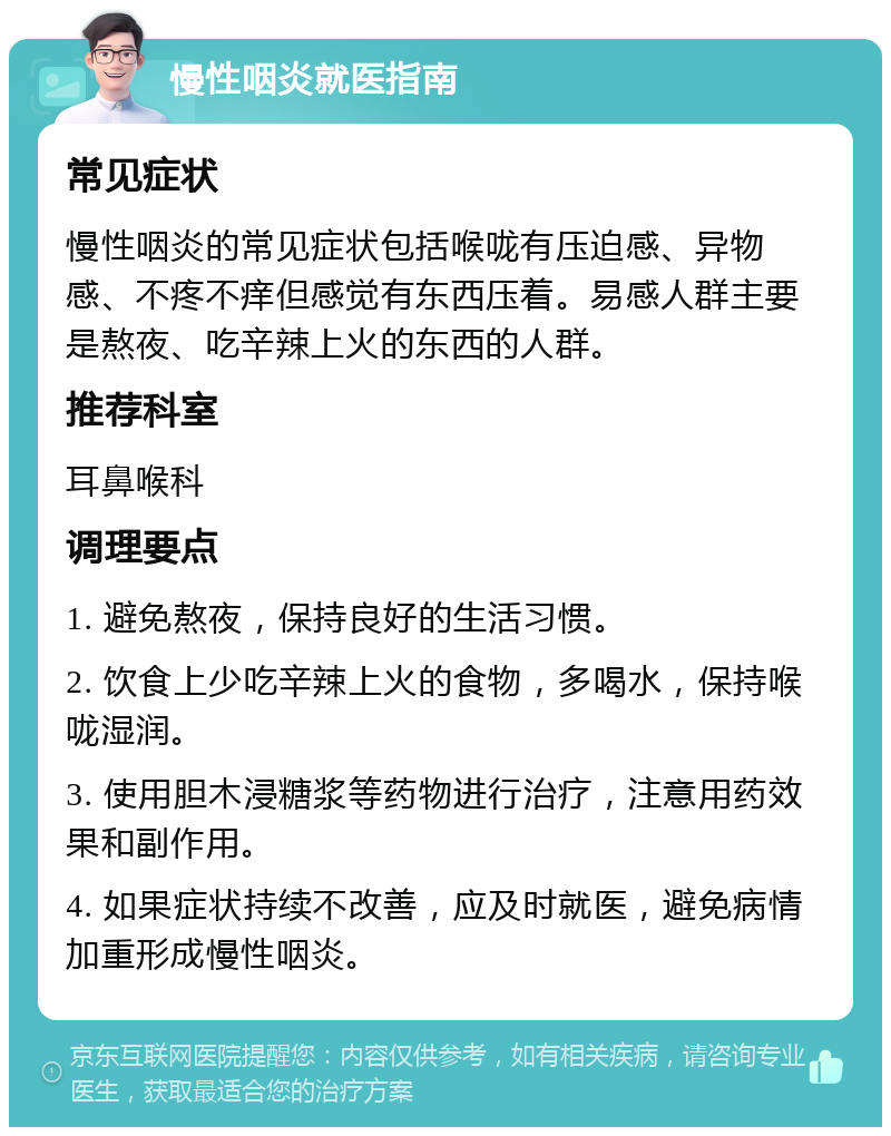 慢性咽炎就医指南 常见症状 慢性咽炎的常见症状包括喉咙有压迫感、异物感、不疼不痒但感觉有东西压着。易感人群主要是熬夜、吃辛辣上火的东西的人群。 推荐科室 耳鼻喉科 调理要点 1. 避免熬夜，保持良好的生活习惯。 2. 饮食上少吃辛辣上火的食物，多喝水，保持喉咙湿润。 3. 使用胆木浸糖浆等药物进行治疗，注意用药效果和副作用。 4. 如果症状持续不改善，应及时就医，避免病情加重形成慢性咽炎。