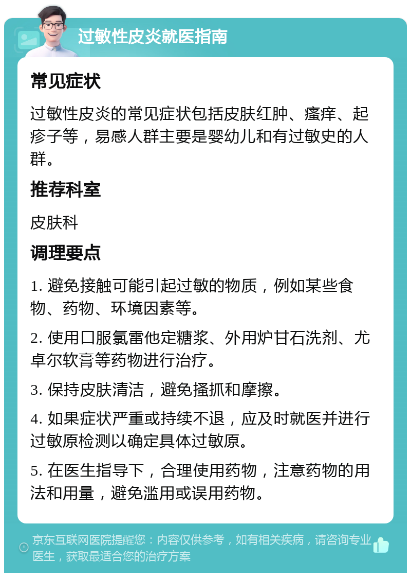 过敏性皮炎就医指南 常见症状 过敏性皮炎的常见症状包括皮肤红肿、瘙痒、起疹子等，易感人群主要是婴幼儿和有过敏史的人群。 推荐科室 皮肤科 调理要点 1. 避免接触可能引起过敏的物质，例如某些食物、药物、环境因素等。 2. 使用口服氯雷他定糖浆、外用炉甘石洗剂、尤卓尔软膏等药物进行治疗。 3. 保持皮肤清洁，避免搔抓和摩擦。 4. 如果症状严重或持续不退，应及时就医并进行过敏原检测以确定具体过敏原。 5. 在医生指导下，合理使用药物，注意药物的用法和用量，避免滥用或误用药物。