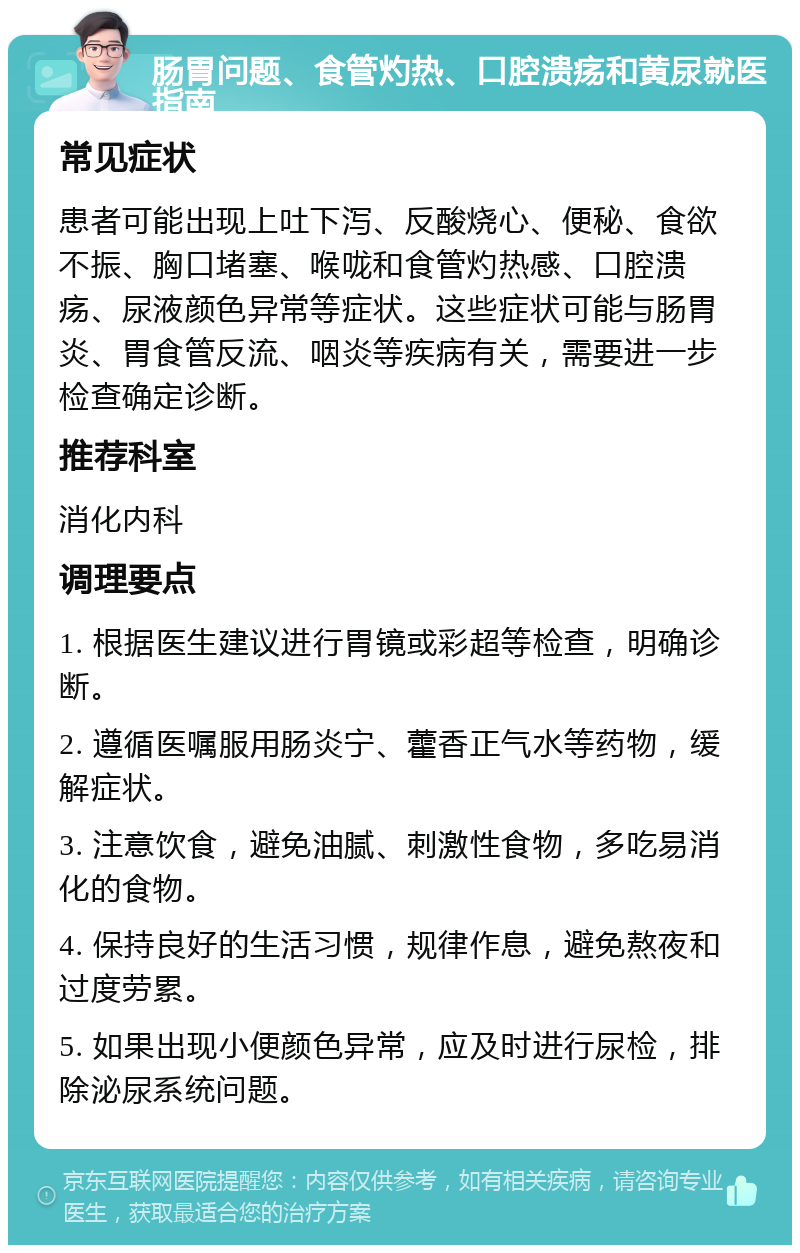 肠胃问题、食管灼热、口腔溃疡和黄尿就医指南 常见症状 患者可能出现上吐下泻、反酸烧心、便秘、食欲不振、胸口堵塞、喉咙和食管灼热感、口腔溃疡、尿液颜色异常等症状。这些症状可能与肠胃炎、胃食管反流、咽炎等疾病有关，需要进一步检查确定诊断。 推荐科室 消化内科 调理要点 1. 根据医生建议进行胃镜或彩超等检查，明确诊断。 2. 遵循医嘱服用肠炎宁、藿香正气水等药物，缓解症状。 3. 注意饮食，避免油腻、刺激性食物，多吃易消化的食物。 4. 保持良好的生活习惯，规律作息，避免熬夜和过度劳累。 5. 如果出现小便颜色异常，应及时进行尿检，排除泌尿系统问题。