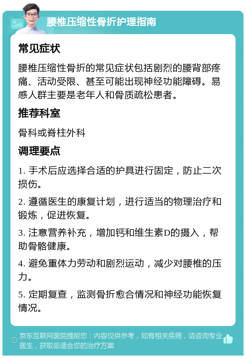 腰椎压缩性骨折护理指南 常见症状 腰椎压缩性骨折的常见症状包括剧烈的腰背部疼痛、活动受限、甚至可能出现神经功能障碍。易感人群主要是老年人和骨质疏松患者。 推荐科室 骨科或脊柱外科 调理要点 1. 手术后应选择合适的护具进行固定，防止二次损伤。 2. 遵循医生的康复计划，进行适当的物理治疗和锻炼，促进恢复。 3. 注意营养补充，增加钙和维生素D的摄入，帮助骨骼健康。 4. 避免重体力劳动和剧烈运动，减少对腰椎的压力。 5. 定期复查，监测骨折愈合情况和神经功能恢复情况。