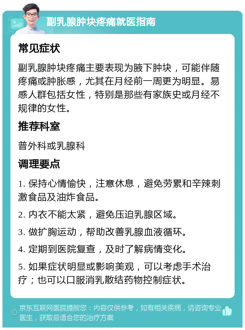 副乳腺肿块疼痛就医指南 常见症状 副乳腺肿块疼痛主要表现为腋下肿块，可能伴随疼痛或肿胀感，尤其在月经前一周更为明显。易感人群包括女性，特别是那些有家族史或月经不规律的女性。 推荐科室 普外科或乳腺科 调理要点 1. 保持心情愉快，注意休息，避免劳累和辛辣刺激食品及油炸食品。 2. 内衣不能太紧，避免压迫乳腺区域。 3. 做扩胸运动，帮助改善乳腺血液循环。 4. 定期到医院复查，及时了解病情变化。 5. 如果症状明显或影响美观，可以考虑手术治疗；也可以口服消乳散结药物控制症状。