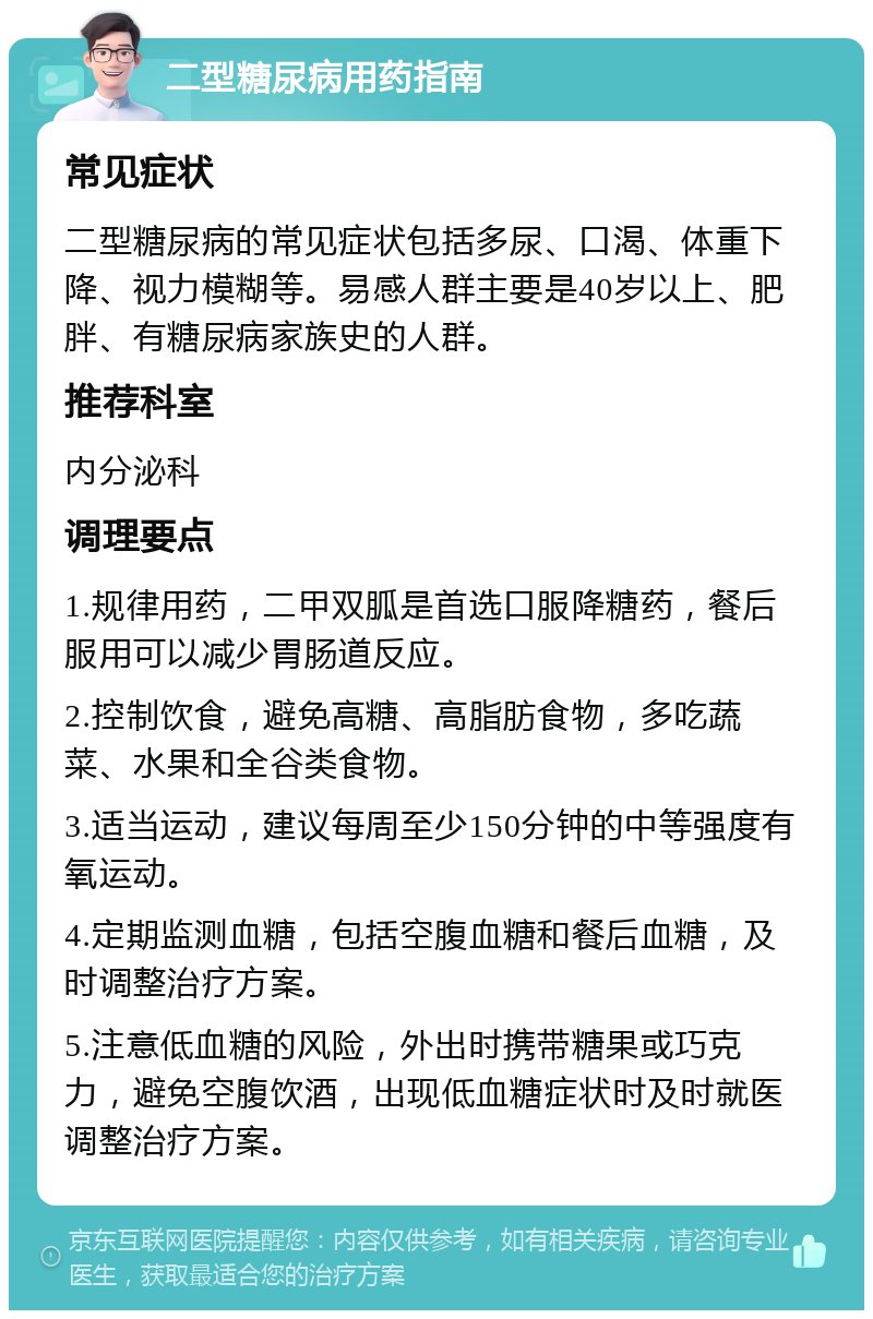 二型糖尿病用药指南 常见症状 二型糖尿病的常见症状包括多尿、口渴、体重下降、视力模糊等。易感人群主要是40岁以上、肥胖、有糖尿病家族史的人群。 推荐科室 内分泌科 调理要点 1.规律用药，二甲双胍是首选口服降糖药，餐后服用可以减少胃肠道反应。 2.控制饮食，避免高糖、高脂肪食物，多吃蔬菜、水果和全谷类食物。 3.适当运动，建议每周至少150分钟的中等强度有氧运动。 4.定期监测血糖，包括空腹血糖和餐后血糖，及时调整治疗方案。 5.注意低血糖的风险，外出时携带糖果或巧克力，避免空腹饮酒，出现低血糖症状时及时就医调整治疗方案。