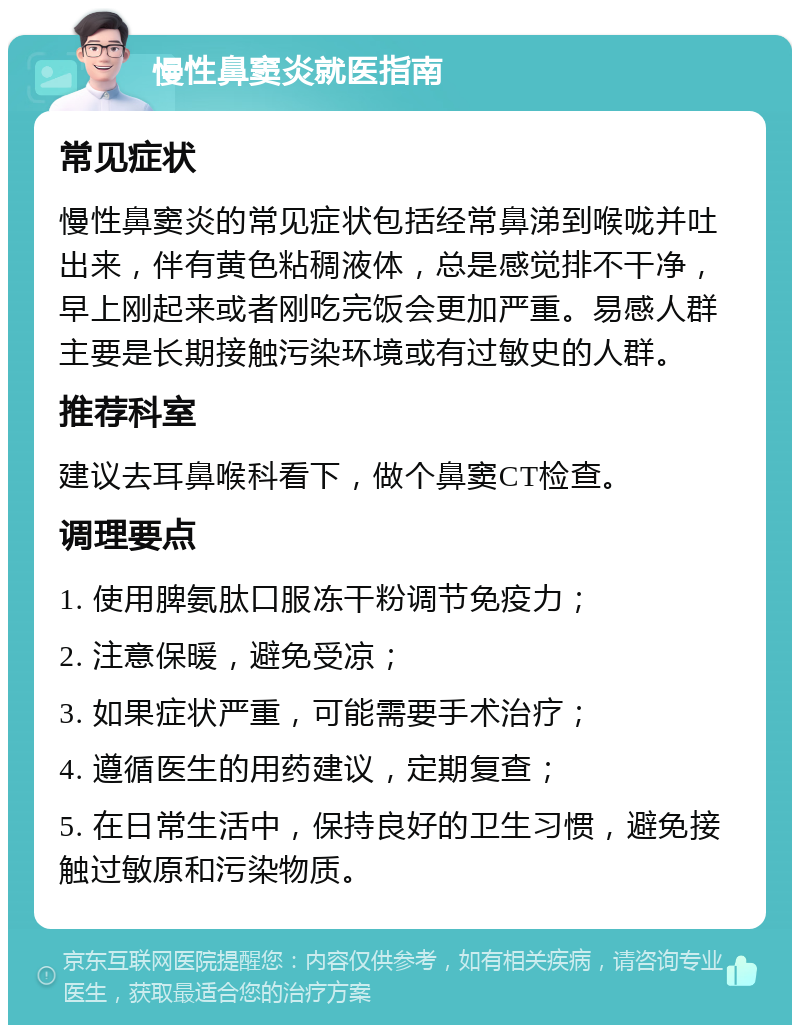 慢性鼻窦炎就医指南 常见症状 慢性鼻窦炎的常见症状包括经常鼻涕到喉咙并吐出来，伴有黄色粘稠液体，总是感觉排不干净，早上刚起来或者刚吃完饭会更加严重。易感人群主要是长期接触污染环境或有过敏史的人群。 推荐科室 建议去耳鼻喉科看下，做个鼻窦CT检查。 调理要点 1. 使用脾氨肽口服冻干粉调节免疫力； 2. 注意保暖，避免受凉； 3. 如果症状严重，可能需要手术治疗； 4. 遵循医生的用药建议，定期复查； 5. 在日常生活中，保持良好的卫生习惯，避免接触过敏原和污染物质。