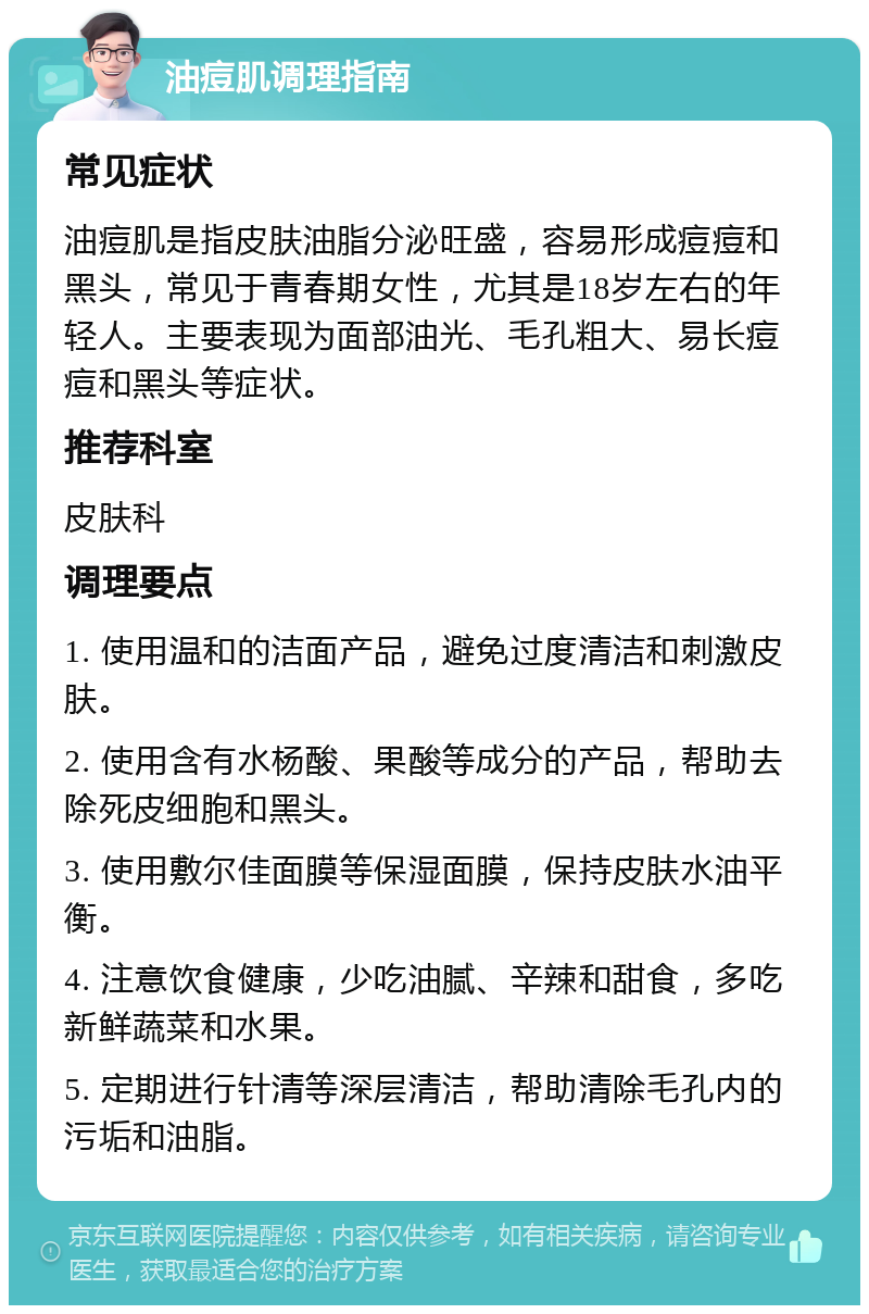 油痘肌调理指南 常见症状 油痘肌是指皮肤油脂分泌旺盛，容易形成痘痘和黑头，常见于青春期女性，尤其是18岁左右的年轻人。主要表现为面部油光、毛孔粗大、易长痘痘和黑头等症状。 推荐科室 皮肤科 调理要点 1. 使用温和的洁面产品，避免过度清洁和刺激皮肤。 2. 使用含有水杨酸、果酸等成分的产品，帮助去除死皮细胞和黑头。 3. 使用敷尔佳面膜等保湿面膜，保持皮肤水油平衡。 4. 注意饮食健康，少吃油腻、辛辣和甜食，多吃新鲜蔬菜和水果。 5. 定期进行针清等深层清洁，帮助清除毛孔内的污垢和油脂。