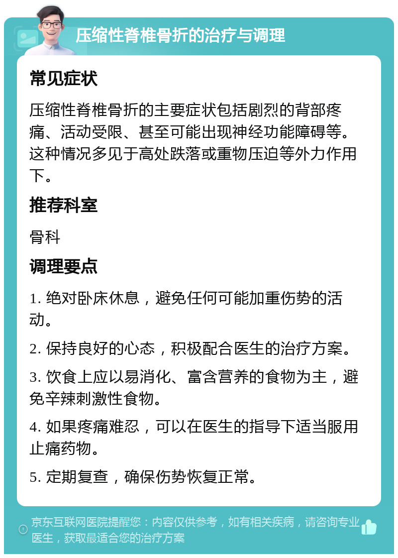 压缩性脊椎骨折的治疗与调理 常见症状 压缩性脊椎骨折的主要症状包括剧烈的背部疼痛、活动受限、甚至可能出现神经功能障碍等。这种情况多见于高处跌落或重物压迫等外力作用下。 推荐科室 骨科 调理要点 1. 绝对卧床休息，避免任何可能加重伤势的活动。 2. 保持良好的心态，积极配合医生的治疗方案。 3. 饮食上应以易消化、富含营养的食物为主，避免辛辣刺激性食物。 4. 如果疼痛难忍，可以在医生的指导下适当服用止痛药物。 5. 定期复查，确保伤势恢复正常。