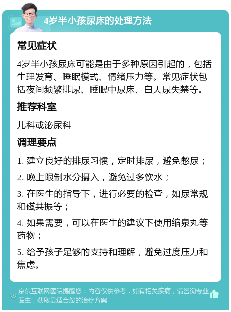 4岁半小孩尿床的处理方法 常见症状 4岁半小孩尿床可能是由于多种原因引起的，包括生理发育、睡眠模式、情绪压力等。常见症状包括夜间频繁排尿、睡眠中尿床、白天尿失禁等。 推荐科室 儿科或泌尿科 调理要点 1. 建立良好的排尿习惯，定时排尿，避免憋尿； 2. 晚上限制水分摄入，避免过多饮水； 3. 在医生的指导下，进行必要的检查，如尿常规和磁共振等； 4. 如果需要，可以在医生的建议下使用缩泉丸等药物； 5. 给予孩子足够的支持和理解，避免过度压力和焦虑。