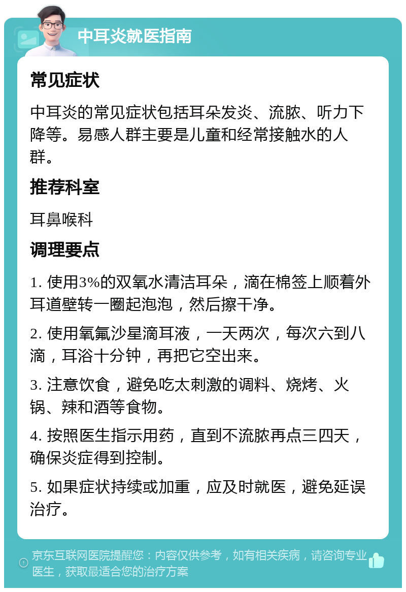 中耳炎就医指南 常见症状 中耳炎的常见症状包括耳朵发炎、流脓、听力下降等。易感人群主要是儿童和经常接触水的人群。 推荐科室 耳鼻喉科 调理要点 1. 使用3%的双氧水清洁耳朵，滴在棉签上顺着外耳道壁转一圈起泡泡，然后擦干净。 2. 使用氧氟沙星滴耳液，一天两次，每次六到八滴，耳浴十分钟，再把它空出来。 3. 注意饮食，避免吃太刺激的调料、烧烤、火锅、辣和酒等食物。 4. 按照医生指示用药，直到不流脓再点三四天，确保炎症得到控制。 5. 如果症状持续或加重，应及时就医，避免延误治疗。