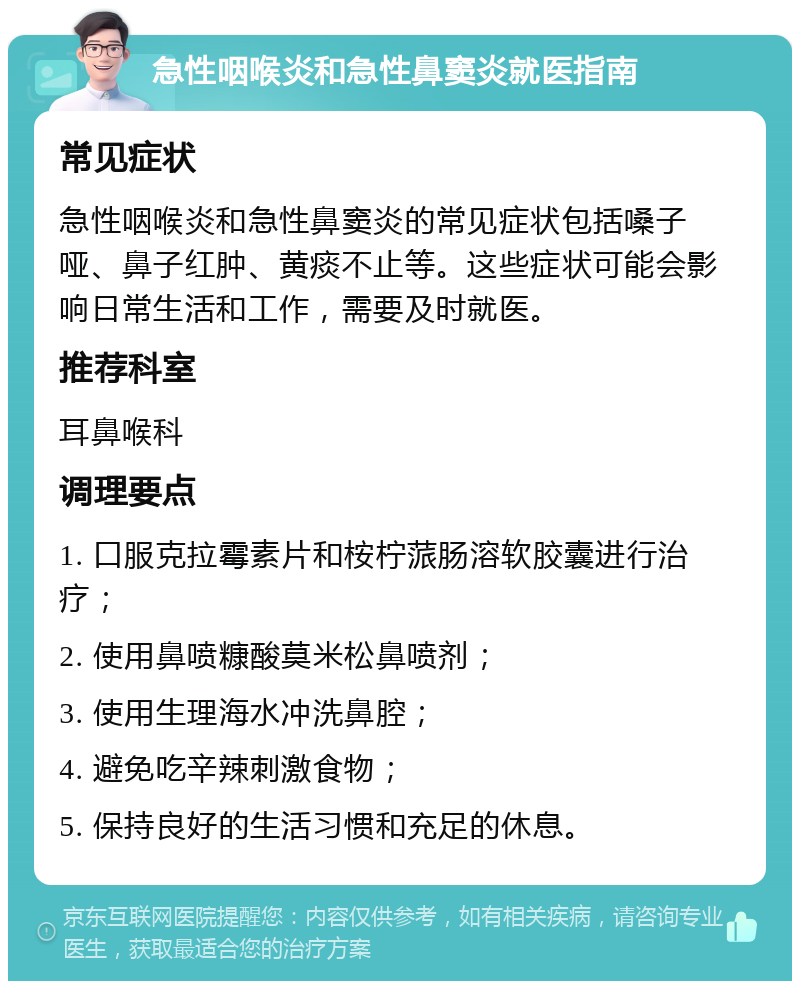 急性咽喉炎和急性鼻窦炎就医指南 常见症状 急性咽喉炎和急性鼻窦炎的常见症状包括嗓子哑、鼻子红肿、黄痰不止等。这些症状可能会影响日常生活和工作，需要及时就医。 推荐科室 耳鼻喉科 调理要点 1. 口服克拉霉素片和桉柠蒎肠溶软胶囊进行治疗； 2. 使用鼻喷糠酸莫米松鼻喷剂； 3. 使用生理海水冲洗鼻腔； 4. 避免吃辛辣刺激食物； 5. 保持良好的生活习惯和充足的休息。