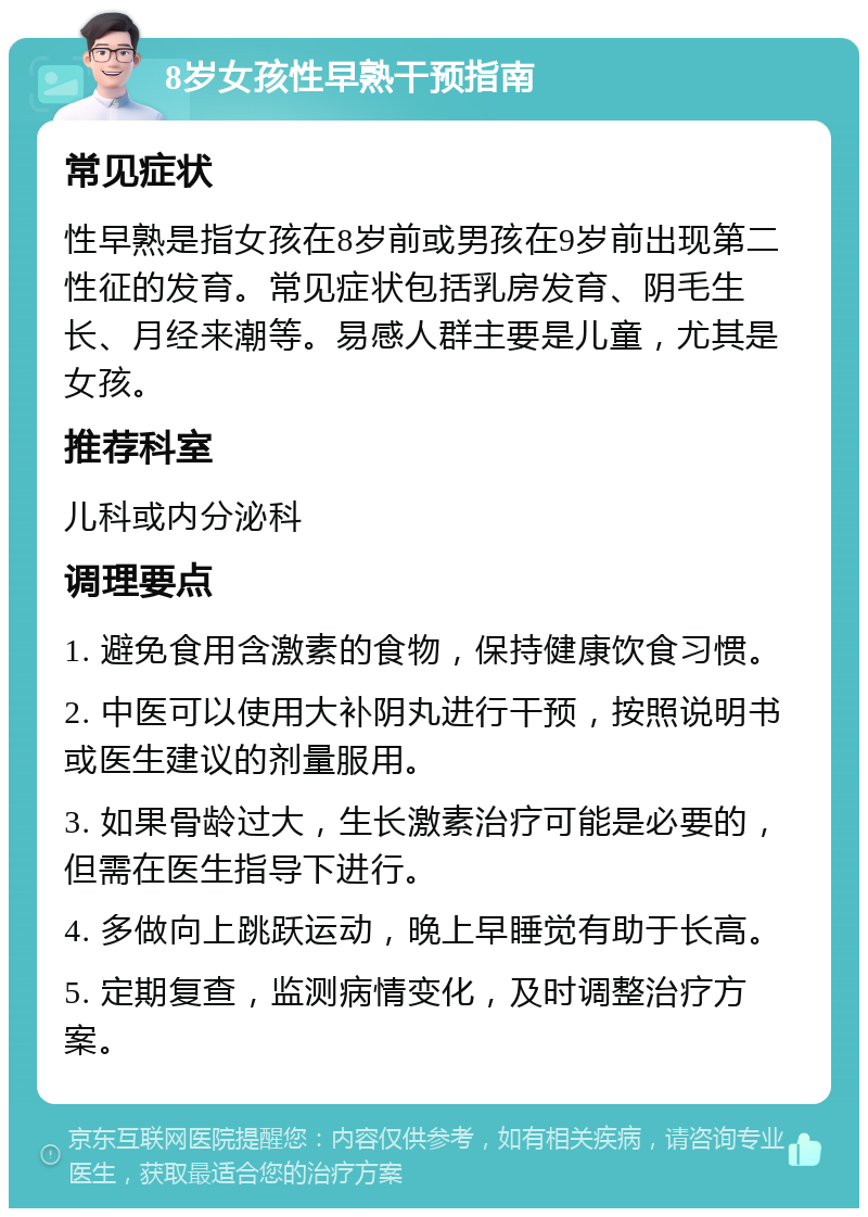 8岁女孩性早熟干预指南 常见症状 性早熟是指女孩在8岁前或男孩在9岁前出现第二性征的发育。常见症状包括乳房发育、阴毛生长、月经来潮等。易感人群主要是儿童，尤其是女孩。 推荐科室 儿科或内分泌科 调理要点 1. 避免食用含激素的食物，保持健康饮食习惯。 2. 中医可以使用大补阴丸进行干预，按照说明书或医生建议的剂量服用。 3. 如果骨龄过大，生长激素治疗可能是必要的，但需在医生指导下进行。 4. 多做向上跳跃运动，晚上早睡觉有助于长高。 5. 定期复查，监测病情变化，及时调整治疗方案。