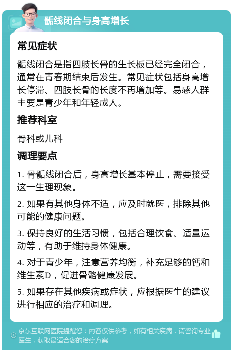 骺线闭合与身高增长 常见症状 骺线闭合是指四肢长骨的生长板已经完全闭合，通常在青春期结束后发生。常见症状包括身高增长停滞、四肢长骨的长度不再增加等。易感人群主要是青少年和年轻成人。 推荐科室 骨科或儿科 调理要点 1. 骨骺线闭合后，身高增长基本停止，需要接受这一生理现象。 2. 如果有其他身体不适，应及时就医，排除其他可能的健康问题。 3. 保持良好的生活习惯，包括合理饮食、适量运动等，有助于维持身体健康。 4. 对于青少年，注意营养均衡，补充足够的钙和维生素D，促进骨骼健康发展。 5. 如果存在其他疾病或症状，应根据医生的建议进行相应的治疗和调理。