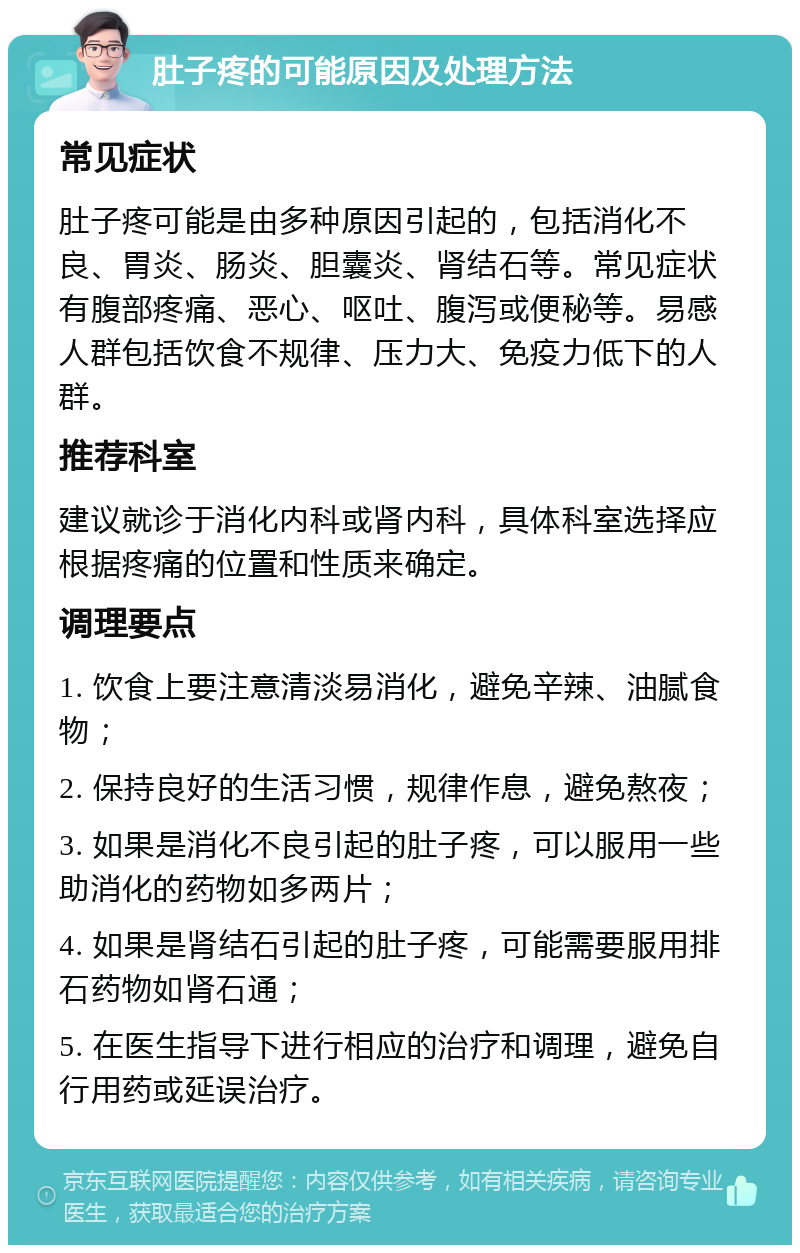 肚子疼的可能原因及处理方法 常见症状 肚子疼可能是由多种原因引起的，包括消化不良、胃炎、肠炎、胆囊炎、肾结石等。常见症状有腹部疼痛、恶心、呕吐、腹泻或便秘等。易感人群包括饮食不规律、压力大、免疫力低下的人群。 推荐科室 建议就诊于消化内科或肾内科，具体科室选择应根据疼痛的位置和性质来确定。 调理要点 1. 饮食上要注意清淡易消化，避免辛辣、油腻食物； 2. 保持良好的生活习惯，规律作息，避免熬夜； 3. 如果是消化不良引起的肚子疼，可以服用一些助消化的药物如多两片； 4. 如果是肾结石引起的肚子疼，可能需要服用排石药物如肾石通； 5. 在医生指导下进行相应的治疗和调理，避免自行用药或延误治疗。