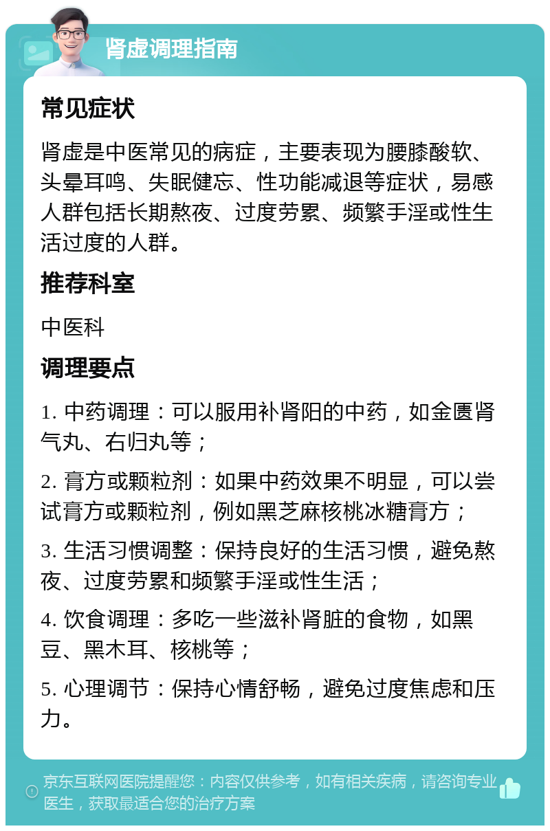 肾虚调理指南 常见症状 肾虚是中医常见的病症，主要表现为腰膝酸软、头晕耳鸣、失眠健忘、性功能减退等症状，易感人群包括长期熬夜、过度劳累、频繁手淫或性生活过度的人群。 推荐科室 中医科 调理要点 1. 中药调理：可以服用补肾阳的中药，如金匮肾气丸、右归丸等； 2. 膏方或颗粒剂：如果中药效果不明显，可以尝试膏方或颗粒剂，例如黑芝麻核桃冰糖膏方； 3. 生活习惯调整：保持良好的生活习惯，避免熬夜、过度劳累和频繁手淫或性生活； 4. 饮食调理：多吃一些滋补肾脏的食物，如黑豆、黑木耳、核桃等； 5. 心理调节：保持心情舒畅，避免过度焦虑和压力。