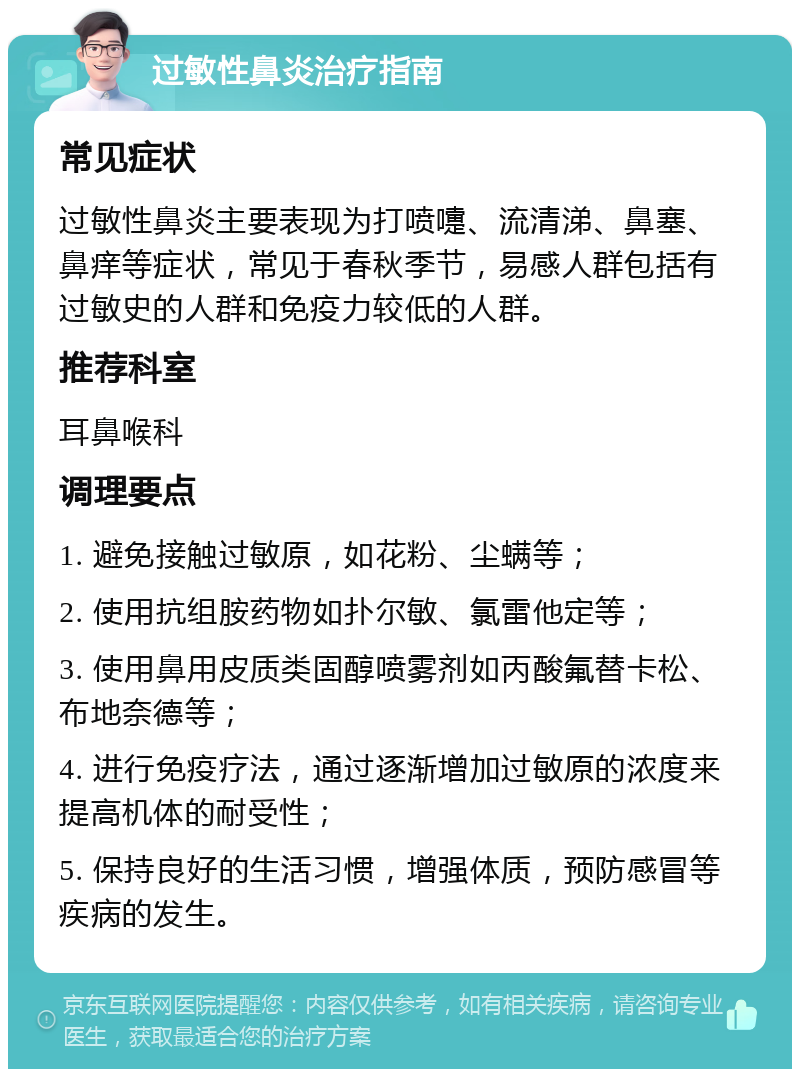 过敏性鼻炎治疗指南 常见症状 过敏性鼻炎主要表现为打喷嚏、流清涕、鼻塞、鼻痒等症状，常见于春秋季节，易感人群包括有过敏史的人群和免疫力较低的人群。 推荐科室 耳鼻喉科 调理要点 1. 避免接触过敏原，如花粉、尘螨等； 2. 使用抗组胺药物如扑尔敏、氯雷他定等； 3. 使用鼻用皮质类固醇喷雾剂如丙酸氟替卡松、布地奈德等； 4. 进行免疫疗法，通过逐渐增加过敏原的浓度来提高机体的耐受性； 5. 保持良好的生活习惯，增强体质，预防感冒等疾病的发生。