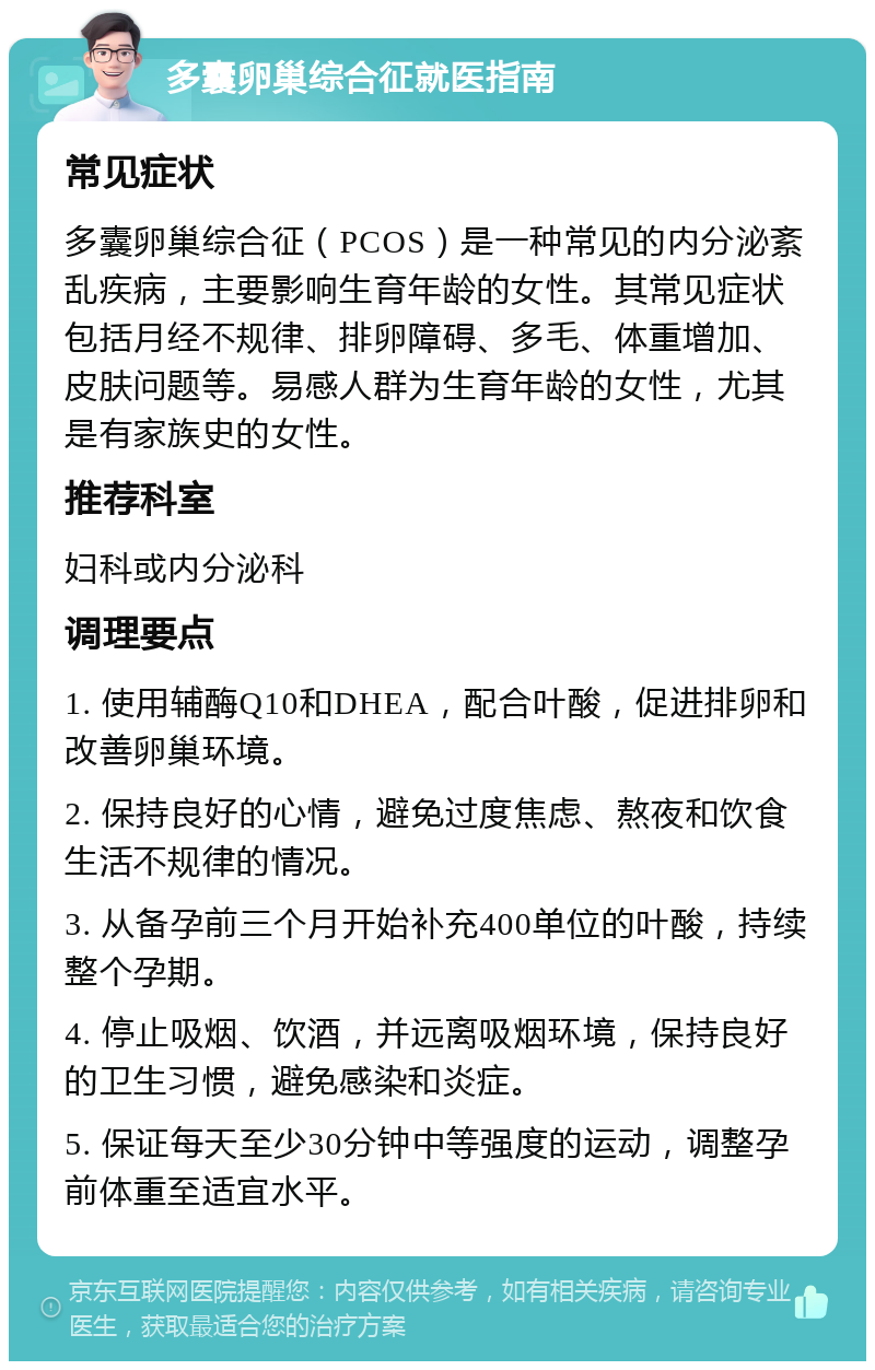 多囊卵巢综合征就医指南 常见症状 多囊卵巢综合征（PCOS）是一种常见的内分泌紊乱疾病，主要影响生育年龄的女性。其常见症状包括月经不规律、排卵障碍、多毛、体重增加、皮肤问题等。易感人群为生育年龄的女性，尤其是有家族史的女性。 推荐科室 妇科或内分泌科 调理要点 1. 使用辅酶Q10和DHEA，配合叶酸，促进排卵和改善卵巢环境。 2. 保持良好的心情，避免过度焦虑、熬夜和饮食生活不规律的情况。 3. 从备孕前三个月开始补充400单位的叶酸，持续整个孕期。 4. 停止吸烟、饮酒，并远离吸烟环境，保持良好的卫生习惯，避免感染和炎症。 5. 保证每天至少30分钟中等强度的运动，调整孕前体重至适宜水平。