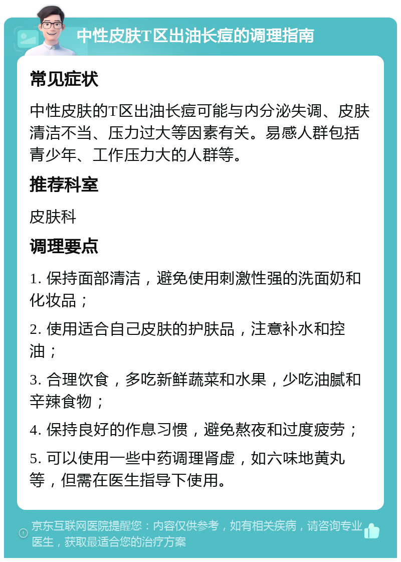 中性皮肤T区出油长痘的调理指南 常见症状 中性皮肤的T区出油长痘可能与内分泌失调、皮肤清洁不当、压力过大等因素有关。易感人群包括青少年、工作压力大的人群等。 推荐科室 皮肤科 调理要点 1. 保持面部清洁，避免使用刺激性强的洗面奶和化妆品； 2. 使用适合自己皮肤的护肤品，注意补水和控油； 3. 合理饮食，多吃新鲜蔬菜和水果，少吃油腻和辛辣食物； 4. 保持良好的作息习惯，避免熬夜和过度疲劳； 5. 可以使用一些中药调理肾虚，如六味地黄丸等，但需在医生指导下使用。