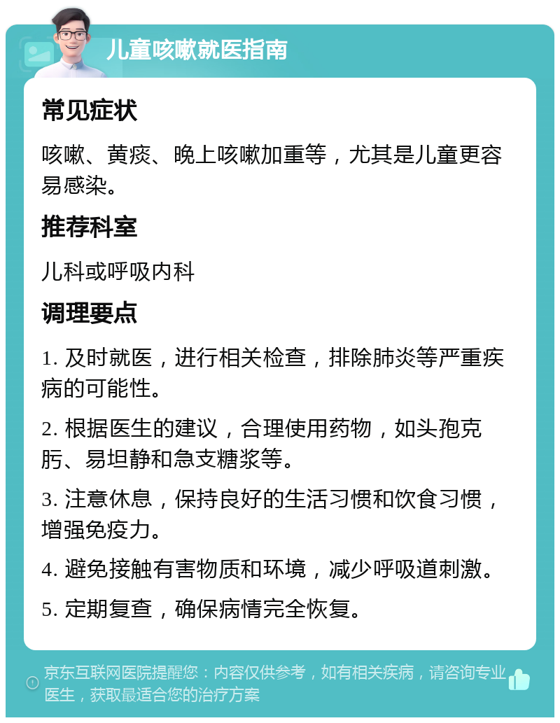 儿童咳嗽就医指南 常见症状 咳嗽、黄痰、晚上咳嗽加重等，尤其是儿童更容易感染。 推荐科室 儿科或呼吸内科 调理要点 1. 及时就医，进行相关检查，排除肺炎等严重疾病的可能性。 2. 根据医生的建议，合理使用药物，如头孢克肟、易坦静和急支糖浆等。 3. 注意休息，保持良好的生活习惯和饮食习惯，增强免疫力。 4. 避免接触有害物质和环境，减少呼吸道刺激。 5. 定期复查，确保病情完全恢复。