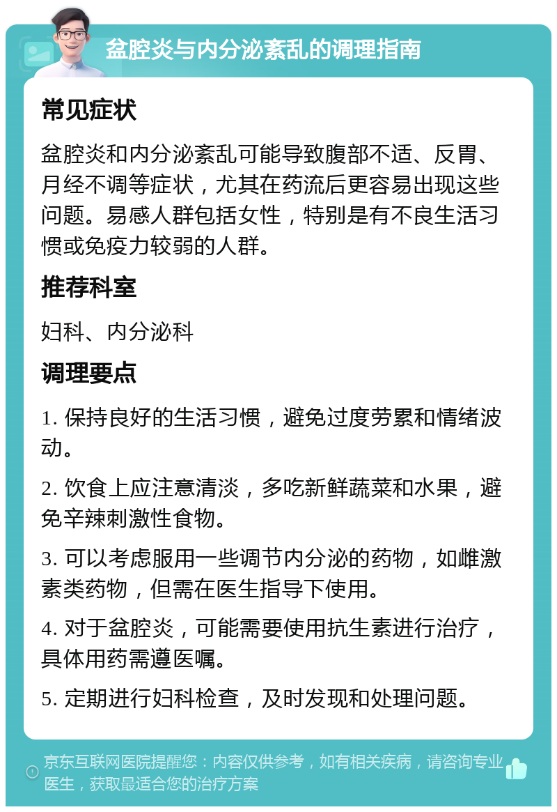 盆腔炎与内分泌紊乱的调理指南 常见症状 盆腔炎和内分泌紊乱可能导致腹部不适、反胃、月经不调等症状，尤其在药流后更容易出现这些问题。易感人群包括女性，特别是有不良生活习惯或免疫力较弱的人群。 推荐科室 妇科、内分泌科 调理要点 1. 保持良好的生活习惯，避免过度劳累和情绪波动。 2. 饮食上应注意清淡，多吃新鲜蔬菜和水果，避免辛辣刺激性食物。 3. 可以考虑服用一些调节内分泌的药物，如雌激素类药物，但需在医生指导下使用。 4. 对于盆腔炎，可能需要使用抗生素进行治疗，具体用药需遵医嘱。 5. 定期进行妇科检查，及时发现和处理问题。