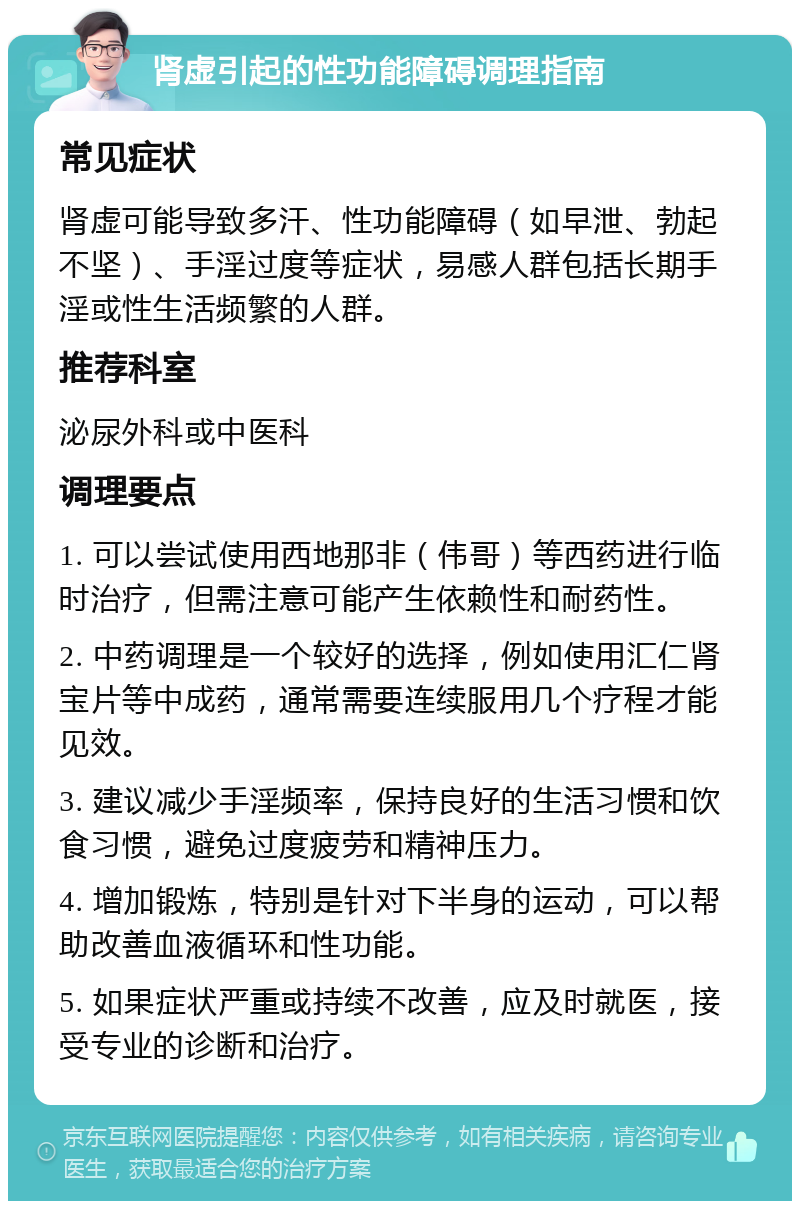 肾虚引起的性功能障碍调理指南 常见症状 肾虚可能导致多汗、性功能障碍（如早泄、勃起不坚）、手淫过度等症状，易感人群包括长期手淫或性生活频繁的人群。 推荐科室 泌尿外科或中医科 调理要点 1. 可以尝试使用西地那非（伟哥）等西药进行临时治疗，但需注意可能产生依赖性和耐药性。 2. 中药调理是一个较好的选择，例如使用汇仁肾宝片等中成药，通常需要连续服用几个疗程才能见效。 3. 建议减少手淫频率，保持良好的生活习惯和饮食习惯，避免过度疲劳和精神压力。 4. 增加锻炼，特别是针对下半身的运动，可以帮助改善血液循环和性功能。 5. 如果症状严重或持续不改善，应及时就医，接受专业的诊断和治疗。