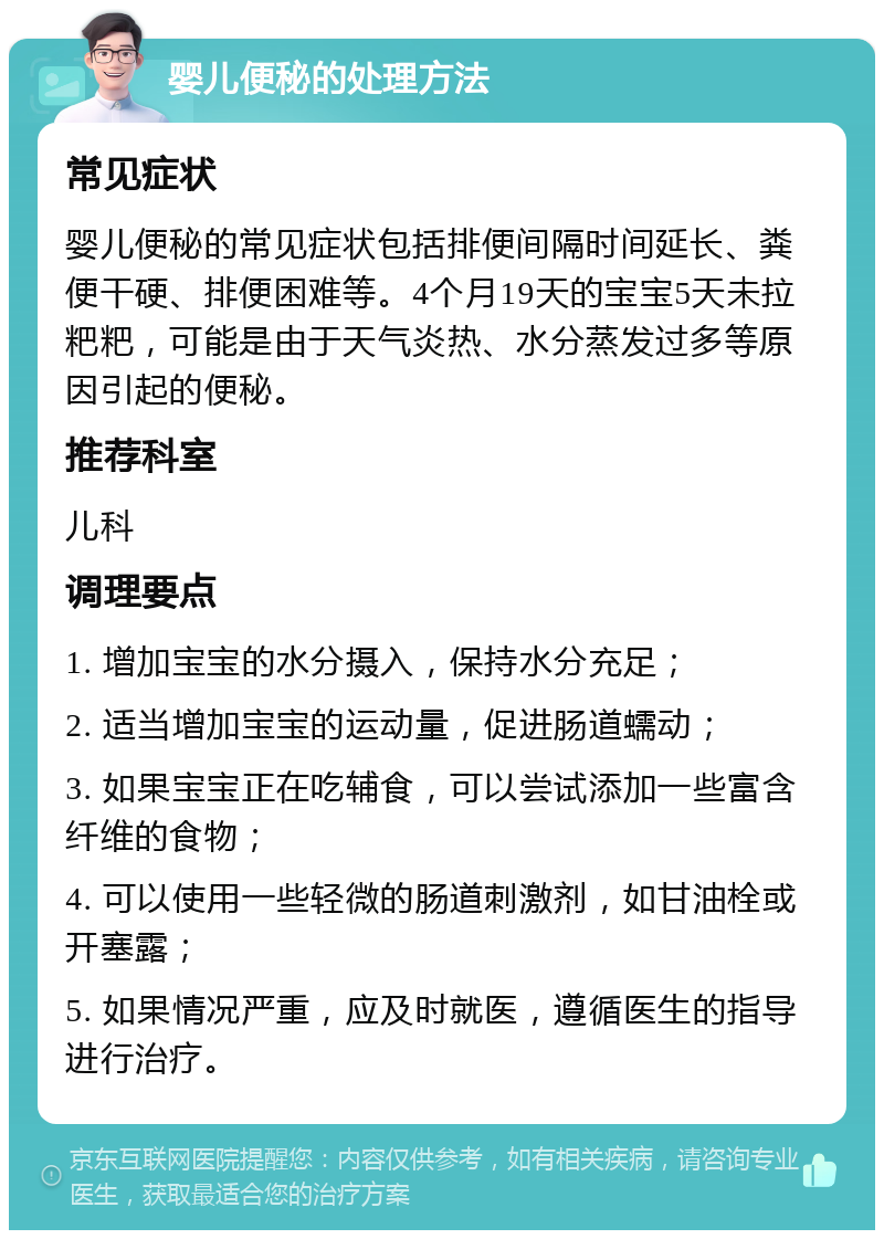 婴儿便秘的处理方法 常见症状 婴儿便秘的常见症状包括排便间隔时间延长、粪便干硬、排便困难等。4个月19天的宝宝5天未拉粑粑，可能是由于天气炎热、水分蒸发过多等原因引起的便秘。 推荐科室 儿科 调理要点 1. 增加宝宝的水分摄入，保持水分充足； 2. 适当增加宝宝的运动量，促进肠道蠕动； 3. 如果宝宝正在吃辅食，可以尝试添加一些富含纤维的食物； 4. 可以使用一些轻微的肠道刺激剂，如甘油栓或开塞露； 5. 如果情况严重，应及时就医，遵循医生的指导进行治疗。