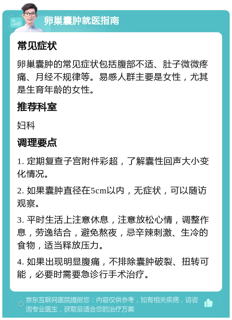 卵巢囊肿就医指南 常见症状 卵巢囊肿的常见症状包括腹部不适、肚子微微疼痛、月经不规律等。易感人群主要是女性，尤其是生育年龄的女性。 推荐科室 妇科 调理要点 1. 定期复查子宫附件彩超，了解囊性回声大小变化情况。 2. 如果囊肿直径在5cm以内，无症状，可以随访观察。 3. 平时生活上注意休息，注意放松心情，调整作息，劳逸结合，避免熬夜，忌辛辣刺激、生冷的食物，适当释放压力。 4. 如果出现明显腹痛，不排除囊肿破裂、扭转可能，必要时需要急诊行手术治疗。