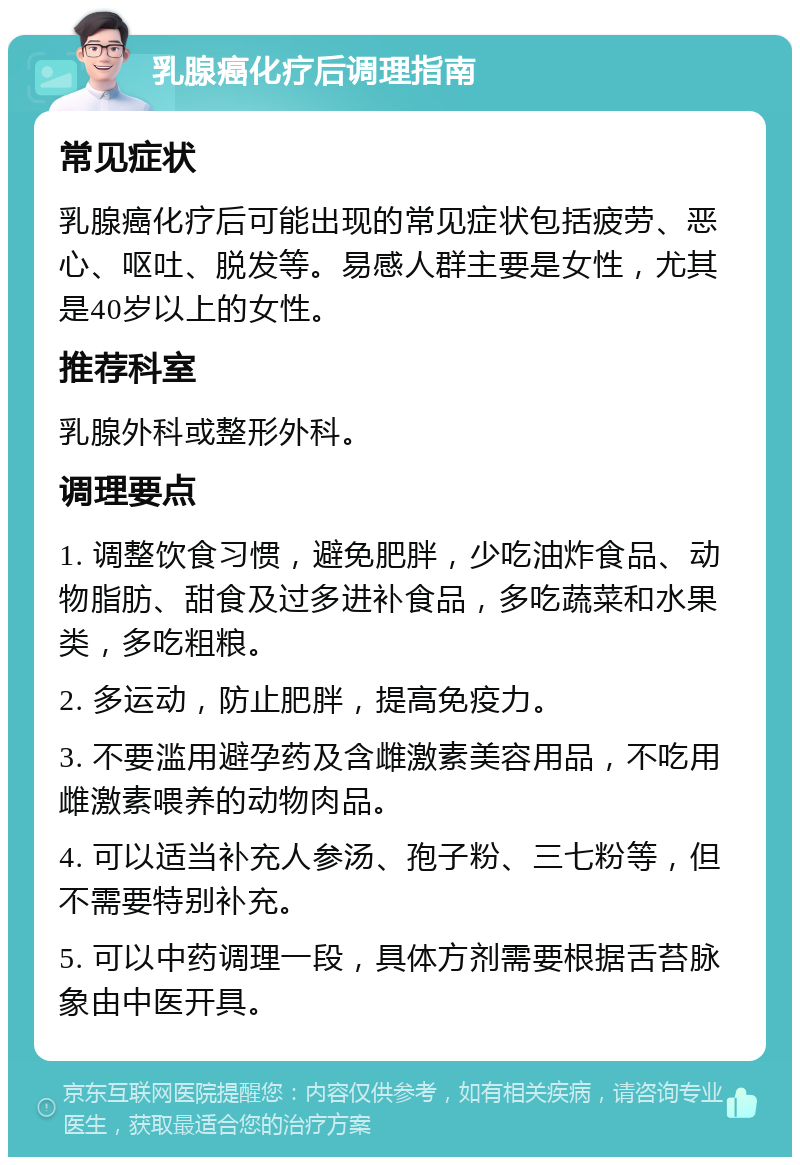 乳腺癌化疗后调理指南 常见症状 乳腺癌化疗后可能出现的常见症状包括疲劳、恶心、呕吐、脱发等。易感人群主要是女性，尤其是40岁以上的女性。 推荐科室 乳腺外科或整形外科。 调理要点 1. 调整饮食习惯，避免肥胖，少吃油炸食品、动物脂肪、甜食及过多进补食品，多吃蔬菜和水果类，多吃粗粮。 2. 多运动，防止肥胖，提高免疫力。 3. 不要滥用避孕药及含雌激素美容用品，不吃用雌激素喂养的动物肉品。 4. 可以适当补充人参汤、孢子粉、三七粉等，但不需要特别补充。 5. 可以中药调理一段，具体方剂需要根据舌苔脉象由中医开具。