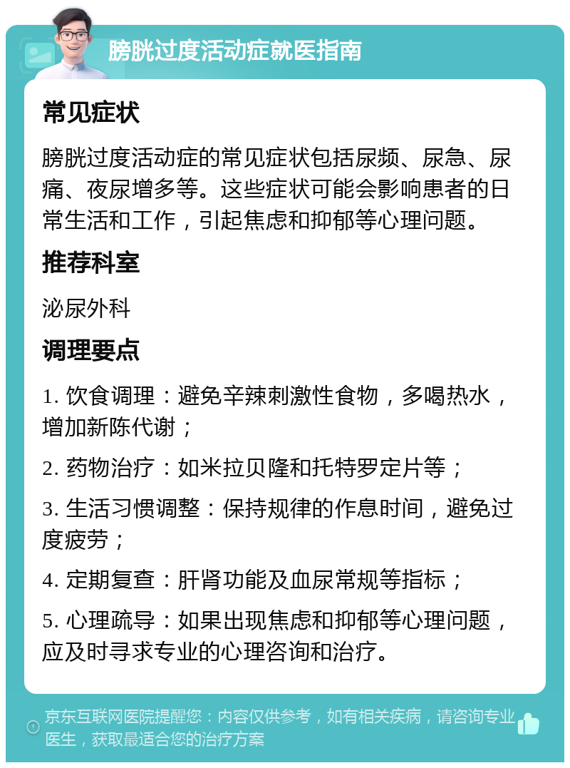 膀胱过度活动症就医指南 常见症状 膀胱过度活动症的常见症状包括尿频、尿急、尿痛、夜尿增多等。这些症状可能会影响患者的日常生活和工作，引起焦虑和抑郁等心理问题。 推荐科室 泌尿外科 调理要点 1. 饮食调理：避免辛辣刺激性食物，多喝热水，增加新陈代谢； 2. 药物治疗：如米拉贝隆和托特罗定片等； 3. 生活习惯调整：保持规律的作息时间，避免过度疲劳； 4. 定期复查：肝肾功能及血尿常规等指标； 5. 心理疏导：如果出现焦虑和抑郁等心理问题，应及时寻求专业的心理咨询和治疗。