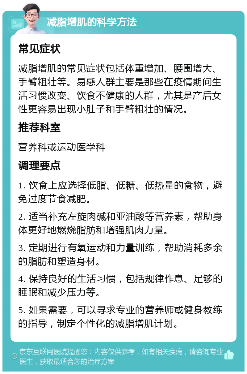 减脂增肌的科学方法 常见症状 减脂增肌的常见症状包括体重增加、腰围增大、手臂粗壮等。易感人群主要是那些在疫情期间生活习惯改变、饮食不健康的人群，尤其是产后女性更容易出现小肚子和手臂粗壮的情况。 推荐科室 营养科或运动医学科 调理要点 1. 饮食上应选择低脂、低糖、低热量的食物，避免过度节食减肥。 2. 适当补充左旋肉碱和亚油酸等营养素，帮助身体更好地燃烧脂肪和增强肌肉力量。 3. 定期进行有氧运动和力量训练，帮助消耗多余的脂肪和塑造身材。 4. 保持良好的生活习惯，包括规律作息、足够的睡眠和减少压力等。 5. 如果需要，可以寻求专业的营养师或健身教练的指导，制定个性化的减脂增肌计划。