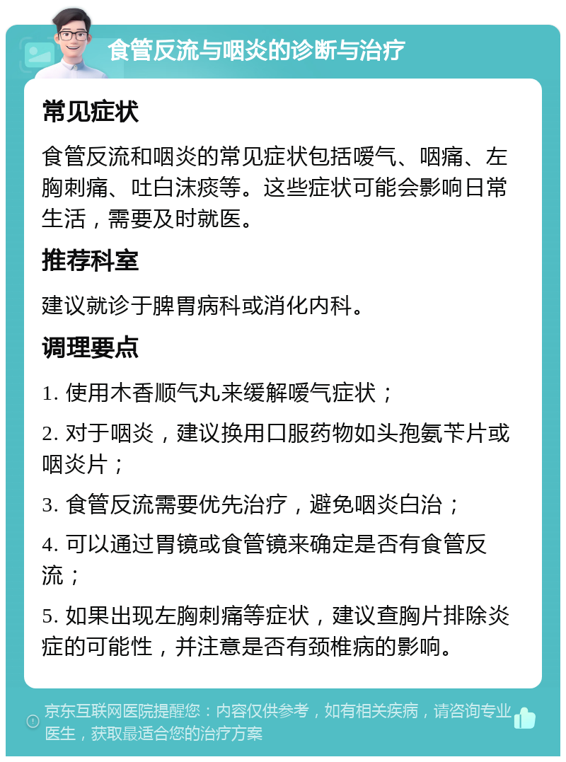 食管反流与咽炎的诊断与治疗 常见症状 食管反流和咽炎的常见症状包括嗳气、咽痛、左胸刺痛、吐白沫痰等。这些症状可能会影响日常生活，需要及时就医。 推荐科室 建议就诊于脾胃病科或消化内科。 调理要点 1. 使用木香顺气丸来缓解嗳气症状； 2. 对于咽炎，建议换用口服药物如头孢氨苄片或咽炎片； 3. 食管反流需要优先治疗，避免咽炎白治； 4. 可以通过胃镜或食管镜来确定是否有食管反流； 5. 如果出现左胸刺痛等症状，建议查胸片排除炎症的可能性，并注意是否有颈椎病的影响。