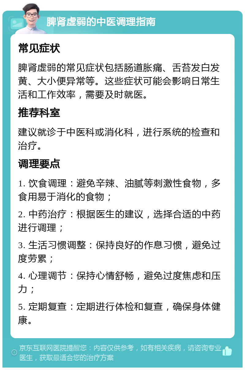 脾肾虚弱的中医调理指南 常见症状 脾肾虚弱的常见症状包括肠道胀痛、舌苔发白发黄、大小便异常等。这些症状可能会影响日常生活和工作效率，需要及时就医。 推荐科室 建议就诊于中医科或消化科，进行系统的检查和治疗。 调理要点 1. 饮食调理：避免辛辣、油腻等刺激性食物，多食用易于消化的食物； 2. 中药治疗：根据医生的建议，选择合适的中药进行调理； 3. 生活习惯调整：保持良好的作息习惯，避免过度劳累； 4. 心理调节：保持心情舒畅，避免过度焦虑和压力； 5. 定期复查：定期进行体检和复查，确保身体健康。