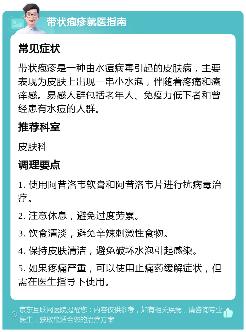 带状疱疹就医指南 常见症状 带状疱疹是一种由水痘病毒引起的皮肤病，主要表现为皮肤上出现一串小水泡，伴随着疼痛和瘙痒感。易感人群包括老年人、免疫力低下者和曾经患有水痘的人群。 推荐科室 皮肤科 调理要点 1. 使用阿昔洛韦软膏和阿昔洛韦片进行抗病毒治疗。 2. 注意休息，避免过度劳累。 3. 饮食清淡，避免辛辣刺激性食物。 4. 保持皮肤清洁，避免破坏水泡引起感染。 5. 如果疼痛严重，可以使用止痛药缓解症状，但需在医生指导下使用。