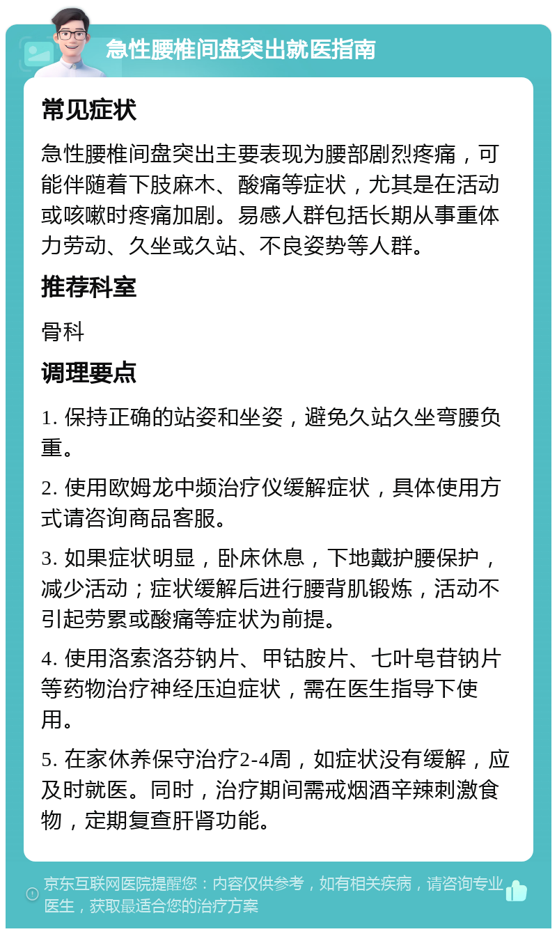 急性腰椎间盘突出就医指南 常见症状 急性腰椎间盘突出主要表现为腰部剧烈疼痛，可能伴随着下肢麻木、酸痛等症状，尤其是在活动或咳嗽时疼痛加剧。易感人群包括长期从事重体力劳动、久坐或久站、不良姿势等人群。 推荐科室 骨科 调理要点 1. 保持正确的站姿和坐姿，避免久站久坐弯腰负重。 2. 使用欧姆龙中频治疗仪缓解症状，具体使用方式请咨询商品客服。 3. 如果症状明显，卧床休息，下地戴护腰保护，减少活动；症状缓解后进行腰背肌锻炼，活动不引起劳累或酸痛等症状为前提。 4. 使用洛索洛芬钠片、甲钴胺片、七叶皂苷钠片等药物治疗神经压迫症状，需在医生指导下使用。 5. 在家休养保守治疗2-4周，如症状没有缓解，应及时就医。同时，治疗期间需戒烟酒辛辣刺激食物，定期复查肝肾功能。