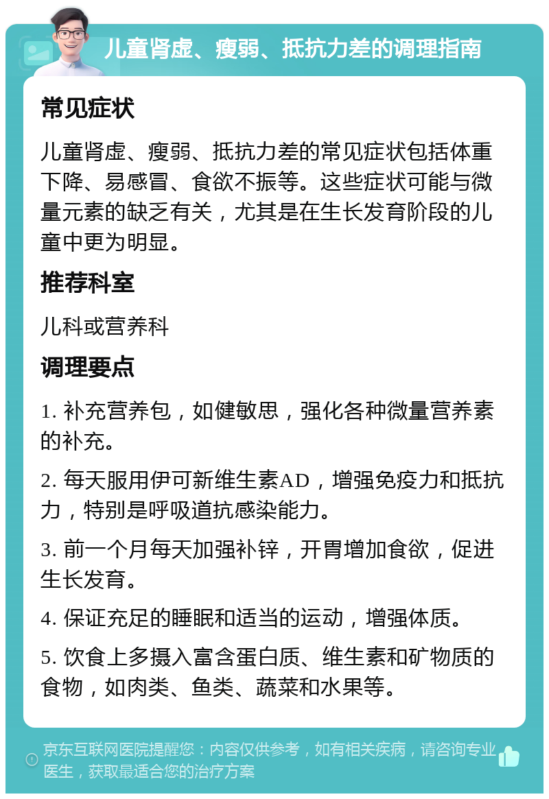 儿童肾虚、瘦弱、抵抗力差的调理指南 常见症状 儿童肾虚、瘦弱、抵抗力差的常见症状包括体重下降、易感冒、食欲不振等。这些症状可能与微量元素的缺乏有关，尤其是在生长发育阶段的儿童中更为明显。 推荐科室 儿科或营养科 调理要点 1. 补充营养包，如健敏思，强化各种微量营养素的补充。 2. 每天服用伊可新维生素AD，增强免疫力和抵抗力，特别是呼吸道抗感染能力。 3. 前一个月每天加强补锌，开胃增加食欲，促进生长发育。 4. 保证充足的睡眠和适当的运动，增强体质。 5. 饮食上多摄入富含蛋白质、维生素和矿物质的食物，如肉类、鱼类、蔬菜和水果等。