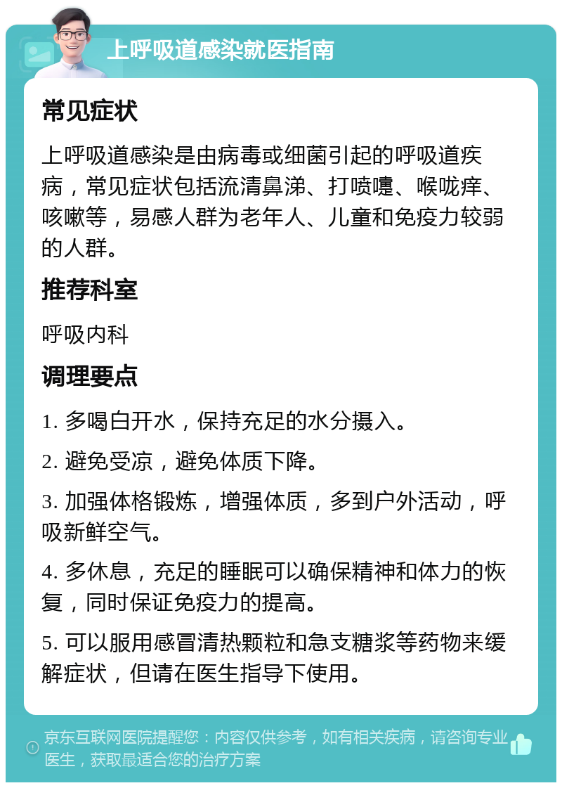 上呼吸道感染就医指南 常见症状 上呼吸道感染是由病毒或细菌引起的呼吸道疾病，常见症状包括流清鼻涕、打喷嚏、喉咙痒、咳嗽等，易感人群为老年人、儿童和免疫力较弱的人群。 推荐科室 呼吸内科 调理要点 1. 多喝白开水，保持充足的水分摄入。 2. 避免受凉，避免体质下降。 3. 加强体格锻炼，增强体质，多到户外活动，呼吸新鲜空气。 4. 多休息，充足的睡眠可以确保精神和体力的恢复，同时保证免疫力的提高。 5. 可以服用感冒清热颗粒和急支糖浆等药物来缓解症状，但请在医生指导下使用。