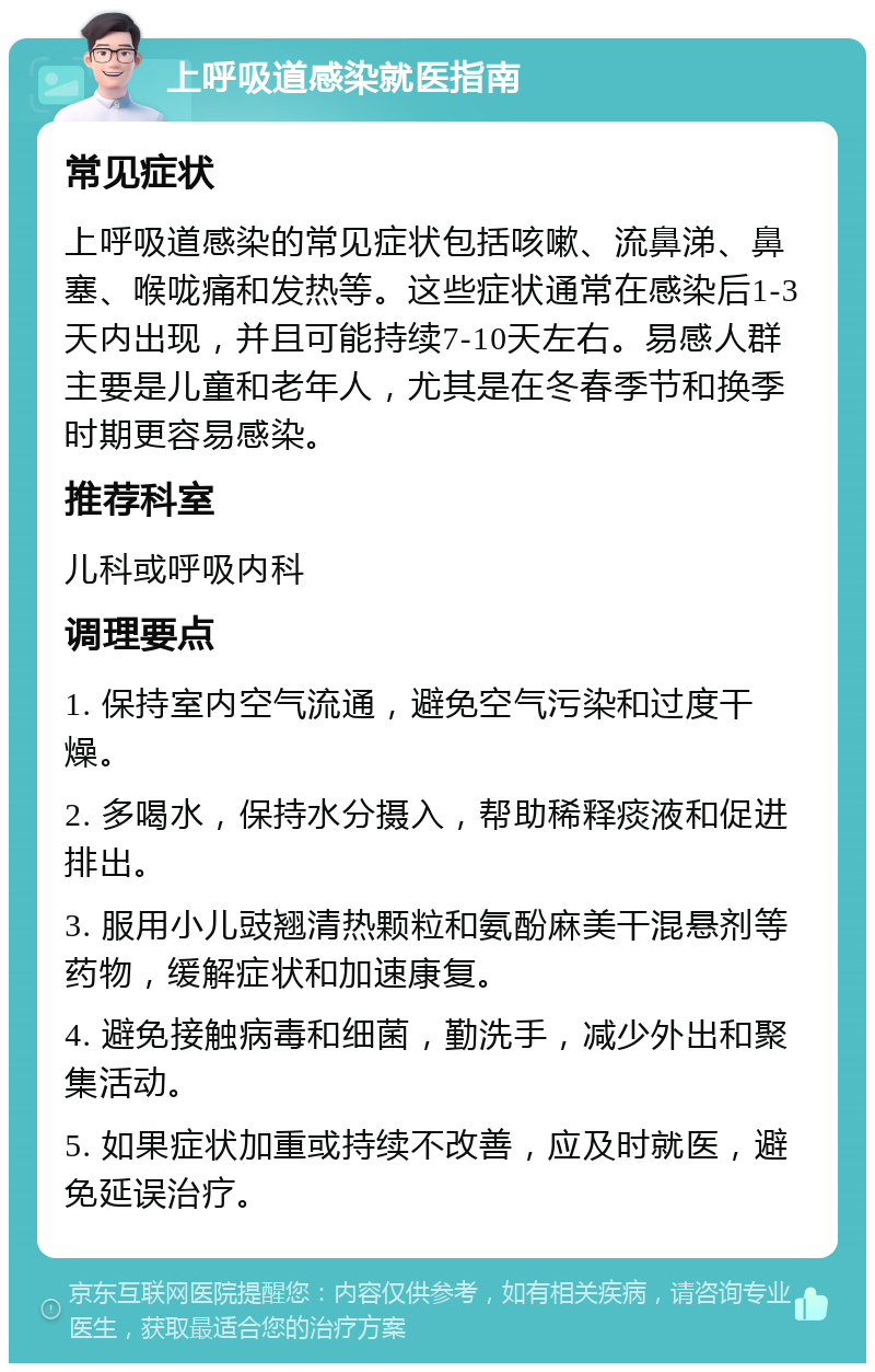 上呼吸道感染就医指南 常见症状 上呼吸道感染的常见症状包括咳嗽、流鼻涕、鼻塞、喉咙痛和发热等。这些症状通常在感染后1-3天内出现，并且可能持续7-10天左右。易感人群主要是儿童和老年人，尤其是在冬春季节和换季时期更容易感染。 推荐科室 儿科或呼吸内科 调理要点 1. 保持室内空气流通，避免空气污染和过度干燥。 2. 多喝水，保持水分摄入，帮助稀释痰液和促进排出。 3. 服用小儿豉翘清热颗粒和氨酚麻美干混悬剂等药物，缓解症状和加速康复。 4. 避免接触病毒和细菌，勤洗手，减少外出和聚集活动。 5. 如果症状加重或持续不改善，应及时就医，避免延误治疗。