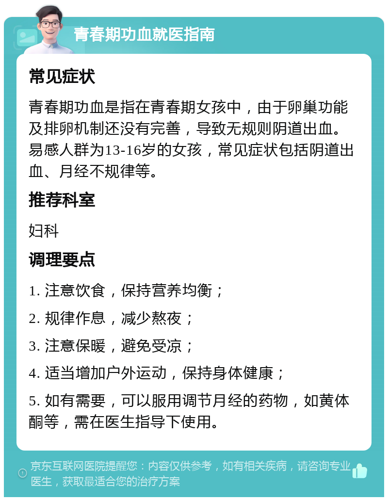 青春期功血就医指南 常见症状 青春期功血是指在青春期女孩中，由于卵巢功能及排卵机制还没有完善，导致无规则阴道出血。易感人群为13-16岁的女孩，常见症状包括阴道出血、月经不规律等。 推荐科室 妇科 调理要点 1. 注意饮食，保持营养均衡； 2. 规律作息，减少熬夜； 3. 注意保暖，避免受凉； 4. 适当增加户外运动，保持身体健康； 5. 如有需要，可以服用调节月经的药物，如黄体酮等，需在医生指导下使用。