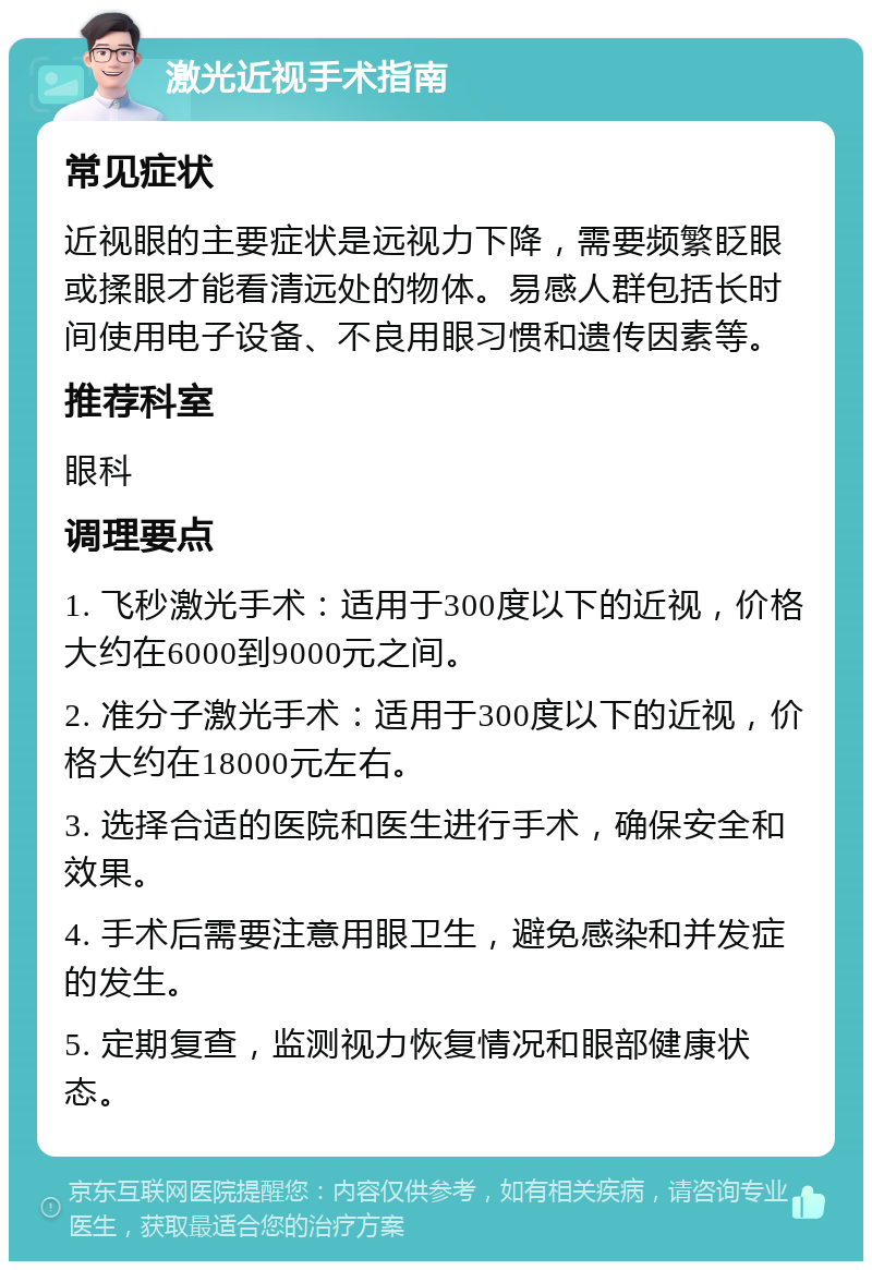 激光近视手术指南 常见症状 近视眼的主要症状是远视力下降，需要频繁眨眼或揉眼才能看清远处的物体。易感人群包括长时间使用电子设备、不良用眼习惯和遗传因素等。 推荐科室 眼科 调理要点 1. 飞秒激光手术：适用于300度以下的近视，价格大约在6000到9000元之间。 2. 准分子激光手术：适用于300度以下的近视，价格大约在18000元左右。 3. 选择合适的医院和医生进行手术，确保安全和效果。 4. 手术后需要注意用眼卫生，避免感染和并发症的发生。 5. 定期复查，监测视力恢复情况和眼部健康状态。