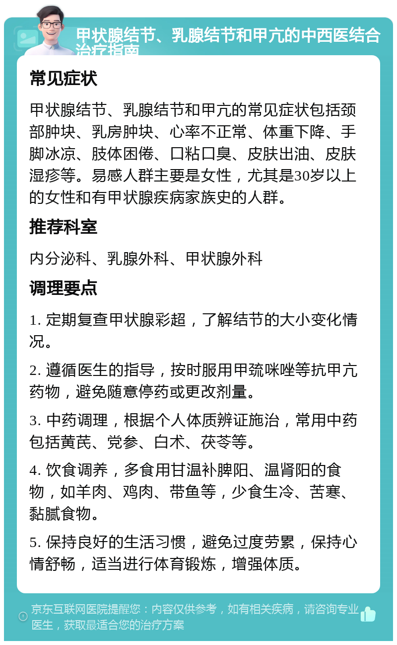 甲状腺结节、乳腺结节和甲亢的中西医结合治疗指南 常见症状 甲状腺结节、乳腺结节和甲亢的常见症状包括颈部肿块、乳房肿块、心率不正常、体重下降、手脚冰凉、肢体困倦、口粘口臭、皮肤出油、皮肤湿疹等。易感人群主要是女性，尤其是30岁以上的女性和有甲状腺疾病家族史的人群。 推荐科室 内分泌科、乳腺外科、甲状腺外科 调理要点 1. 定期复查甲状腺彩超，了解结节的大小变化情况。 2. 遵循医生的指导，按时服用甲巯咪唑等抗甲亢药物，避免随意停药或更改剂量。 3. 中药调理，根据个人体质辨证施治，常用中药包括黄芪、党参、白术、茯苓等。 4. 饮食调养，多食用甘温补脾阳、温肾阳的食物，如羊肉、鸡肉、带鱼等，少食生冷、苦寒、黏腻食物。 5. 保持良好的生活习惯，避免过度劳累，保持心情舒畅，适当进行体育锻炼，增强体质。