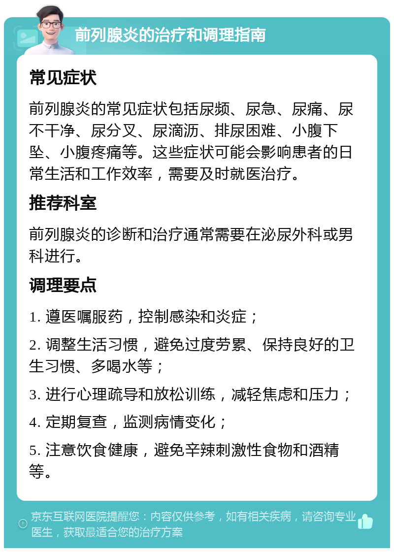 前列腺炎的治疗和调理指南 常见症状 前列腺炎的常见症状包括尿频、尿急、尿痛、尿不干净、尿分叉、尿滴沥、排尿困难、小腹下坠、小腹疼痛等。这些症状可能会影响患者的日常生活和工作效率，需要及时就医治疗。 推荐科室 前列腺炎的诊断和治疗通常需要在泌尿外科或男科进行。 调理要点 1. 遵医嘱服药，控制感染和炎症； 2. 调整生活习惯，避免过度劳累、保持良好的卫生习惯、多喝水等； 3. 进行心理疏导和放松训练，减轻焦虑和压力； 4. 定期复查，监测病情变化； 5. 注意饮食健康，避免辛辣刺激性食物和酒精等。