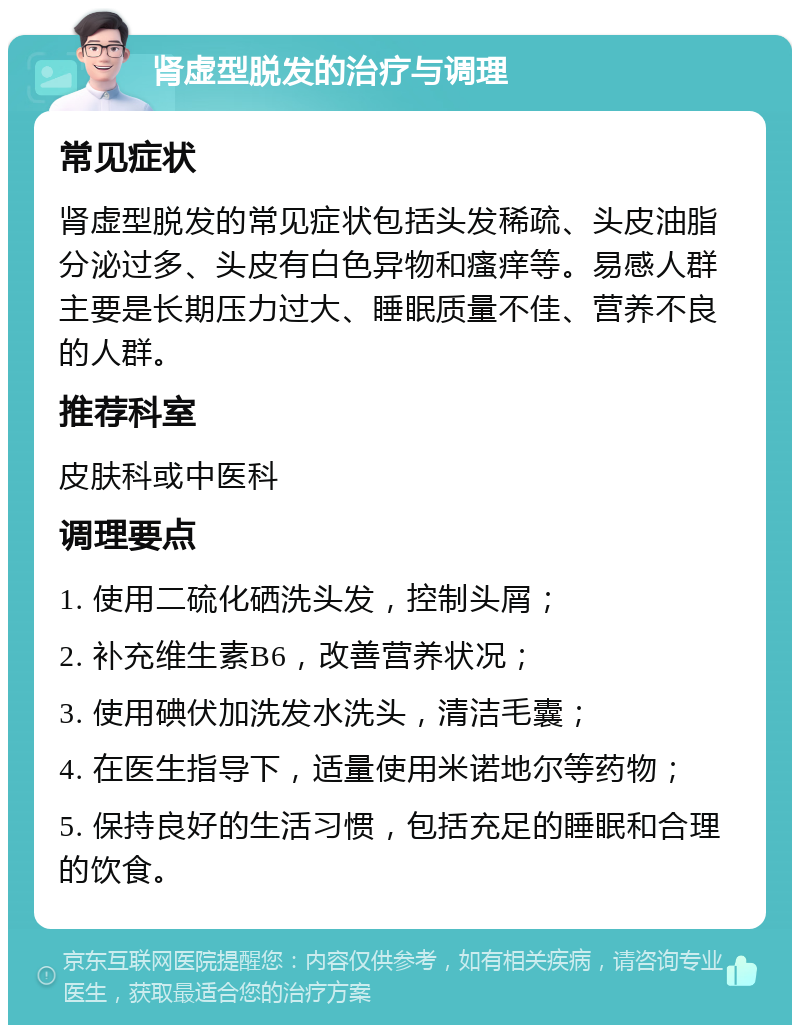 肾虚型脱发的治疗与调理 常见症状 肾虚型脱发的常见症状包括头发稀疏、头皮油脂分泌过多、头皮有白色异物和瘙痒等。易感人群主要是长期压力过大、睡眠质量不佳、营养不良的人群。 推荐科室 皮肤科或中医科 调理要点 1. 使用二硫化硒洗头发，控制头屑； 2. 补充维生素B6，改善营养状况； 3. 使用碘伏加洗发水洗头，清洁毛囊； 4. 在医生指导下，适量使用米诺地尔等药物； 5. 保持良好的生活习惯，包括充足的睡眠和合理的饮食。