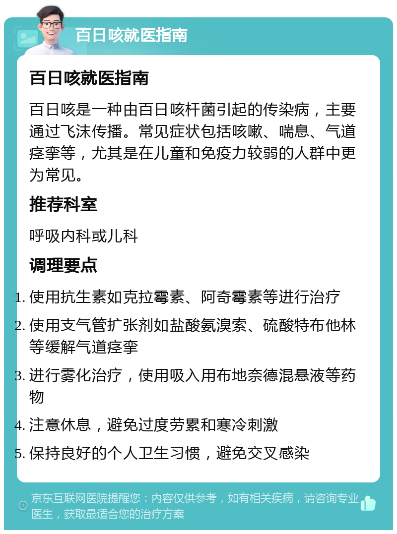 百日咳就医指南 百日咳就医指南 百日咳是一种由百日咳杆菌引起的传染病，主要通过飞沫传播。常见症状包括咳嗽、喘息、气道痉挛等，尤其是在儿童和免疫力较弱的人群中更为常见。 推荐科室 呼吸内科或儿科 调理要点 使用抗生素如克拉霉素、阿奇霉素等进行治疗 使用支气管扩张剂如盐酸氨溴索、硫酸特布他林等缓解气道痉挛 进行雾化治疗，使用吸入用布地奈德混悬液等药物 注意休息，避免过度劳累和寒冷刺激 保持良好的个人卫生习惯，避免交叉感染