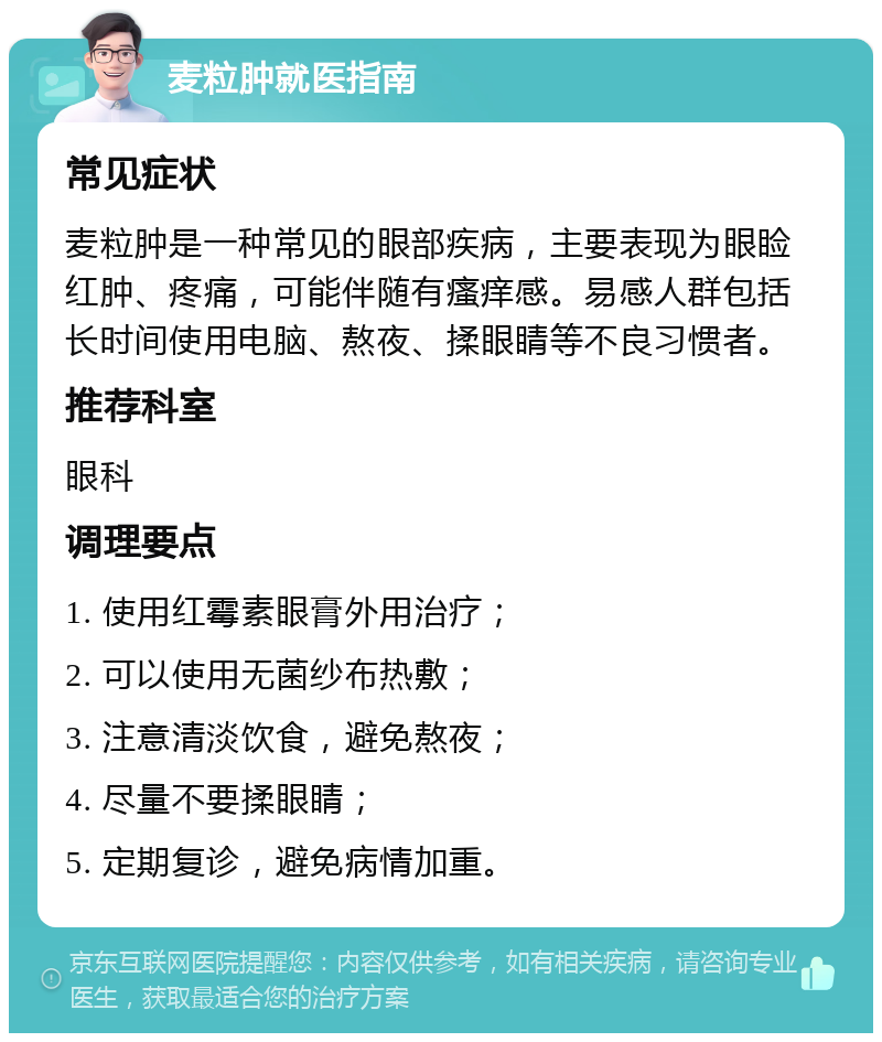 麦粒肿就医指南 常见症状 麦粒肿是一种常见的眼部疾病，主要表现为眼睑红肿、疼痛，可能伴随有瘙痒感。易感人群包括长时间使用电脑、熬夜、揉眼睛等不良习惯者。 推荐科室 眼科 调理要点 1. 使用红霉素眼膏外用治疗； 2. 可以使用无菌纱布热敷； 3. 注意清淡饮食，避免熬夜； 4. 尽量不要揉眼睛； 5. 定期复诊，避免病情加重。