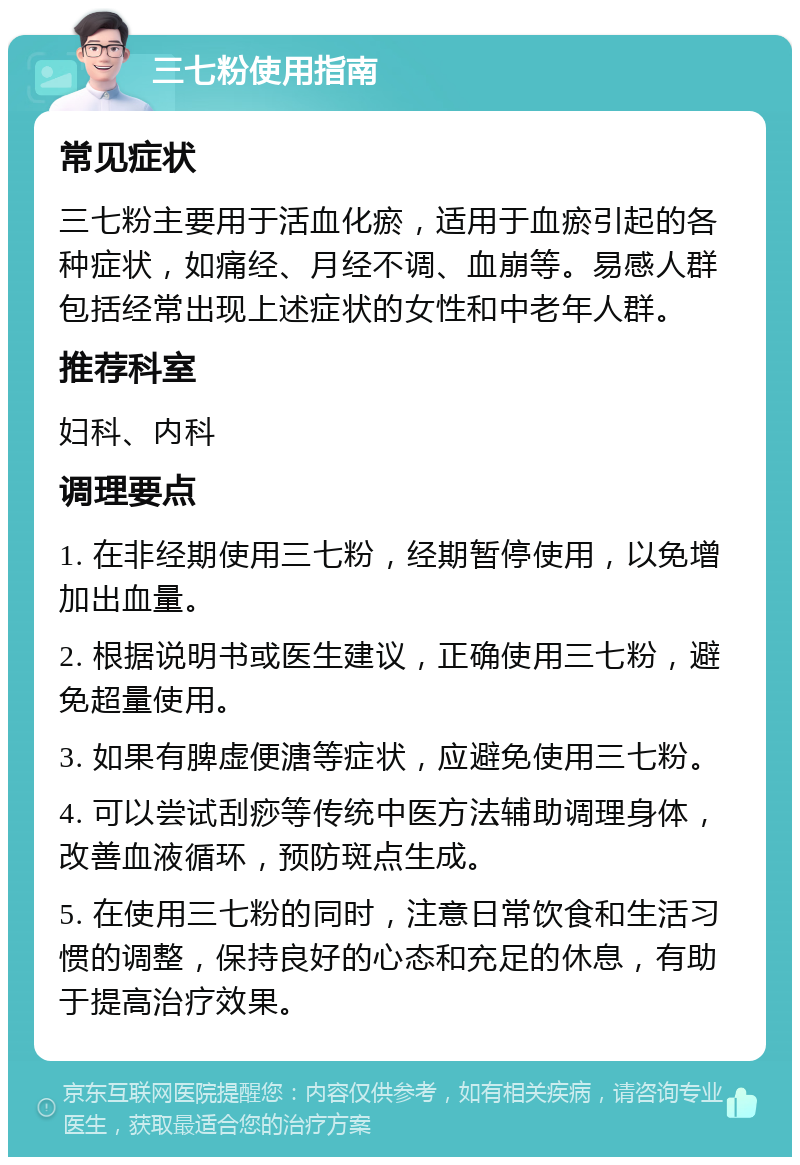 三七粉使用指南 常见症状 三七粉主要用于活血化瘀，适用于血瘀引起的各种症状，如痛经、月经不调、血崩等。易感人群包括经常出现上述症状的女性和中老年人群。 推荐科室 妇科、内科 调理要点 1. 在非经期使用三七粉，经期暂停使用，以免增加出血量。 2. 根据说明书或医生建议，正确使用三七粉，避免超量使用。 3. 如果有脾虚便溏等症状，应避免使用三七粉。 4. 可以尝试刮痧等传统中医方法辅助调理身体，改善血液循环，预防斑点生成。 5. 在使用三七粉的同时，注意日常饮食和生活习惯的调整，保持良好的心态和充足的休息，有助于提高治疗效果。